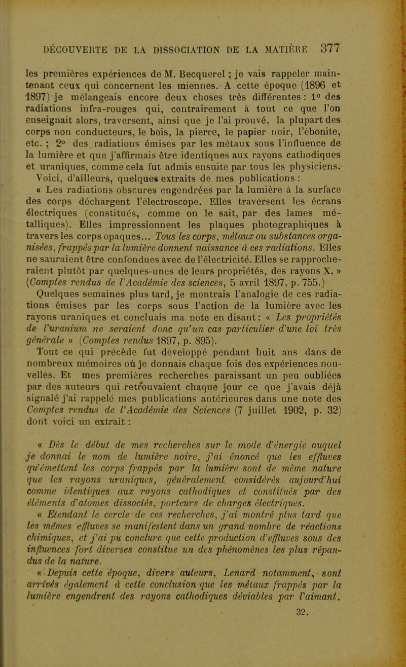 les premières expériences de M. Becquerel ; je vais rappeler main- tenant ceux qui concernent les miennes. A cette époque (1896 et 1897) je mélangeais encore deux choses très différentes : 1° des radiations infra-rouges qui, contrairement à tout ce que l'on enseignait alors, traversent, ainsi que je l'ai prouvé, la plupart des corps non conducteurs, le bois, la pierre, le papier noir, Tcbonite, etc. ; 2° des radiations émises par les métaux sous l'influence de la lumière et que j'affirmais être identiques aux rayons cathodiques et uraniques, comme cela fut admis ensuite par tous les physiciens. Voici, d'ailleurs, quelques extraits de mes publications : « Les radiations obscures engendrées par la lumière à la surface des corps déchargent l'électroscope. Elles traversent les écrans électriques (constitués, comme on le sait, par des lames mé- talliques). Elles impressionnent les plaques photographiques à travers les corps opaques... Tous les corps, métaux ou substances orga- nisées, frappés par la lumière donnent naissance à ces radiations. Elles ne sauraient être confondues avec de l'électricité. Elles se rapproche- raient plutôt par quelques-unes de leurs propriétés, des rayons X. » [Comptes rendus de l'Académie des sciences, 5 avril 1897, p. 755.) Quelques semaines plus tard, je montrais l'analogie de ces radia- tions émises par les corps sous l'action de la lumière avec les rayons uraniques et concluais ma note en disant: « Les propriétés de Vuranium ne seraient donc qu'un cas particulier d'une loi très générale » [Comptes rendus 1897, p. 895). Tout ce qui précède fut développé pendant huit ans dans de nombreux mémoires où je donnais chaque fois des expériences nou- velles. Et mes premières recherches paraissant un peu oubliées par des auteurs qui retrouvaient chaque jour ce que j'avais déjà signalé j'ai rappelé mes publications antérieures dans une note des Comptes rendues de l'Académie des Sciences (7 juillet 1902, p. 32) dont voici un extrait : « Dès le début de mes recherches sur le mode d'énergie auquel je donnai le nom de lumière noire, fai énoncé que les effluves qu'émettent les corps frappés par la lumière sont de même nature que les rayons uraniques, généralement, considérés aujourd'hui comme identiques aux rayons cathodiques et constilués par des élcmeîits d'atomes dissociés, porteurs de charges électriques. « Etendant le cercle de ces recherches, j'ai montré plus tard que les mêmes effluves se manifestent dans un grand nombre de réactions chimiques, et j'ai pu conclure que cette production d'effluves sous des influences fort diverses constitue un des phénomènes les plus répan- dus de la nature. n Depuis cette époque, divers auteurs, Lenard notamment., sont ajTivés également à cette conclusion que les métaux frappés par la lumière engendrent des rayons cathodiques déviables par l'aimant. 32.