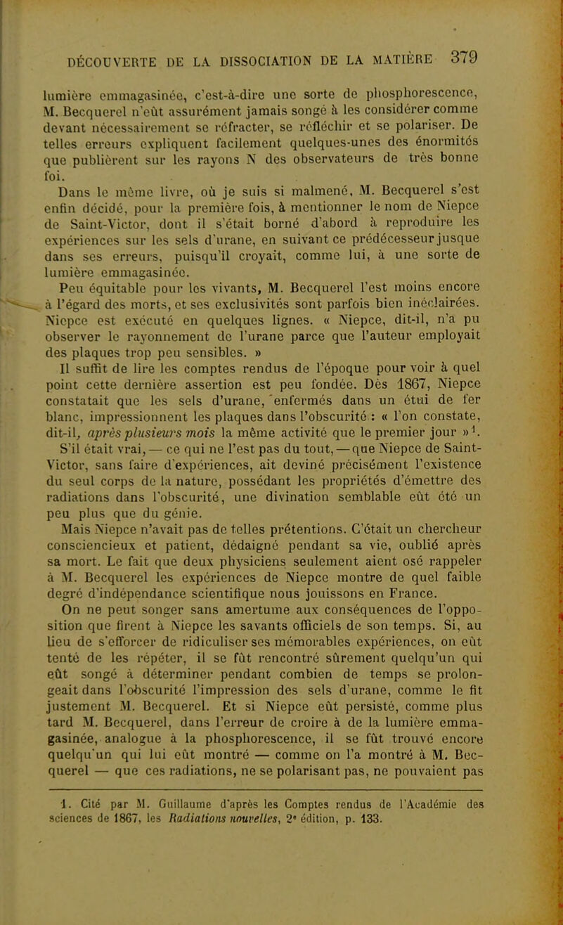 lumière emmagasinée, c'est-à-dire une sorte de pliosplioresccnco, M. Becquerel n'eût assurément jamais songé h les considérer comme devant nécessairement se réfracter, se réfléchir et se polariser. De telles erreurs expliquent facilement quelques-unes des énormités que publièrent sur les rayons N des observateurs de très bonne foi. Dans le même livre, où je suis si malmené. M. Becquerel s'est entin décidé, pour la première fois, à mentionner le nom de Niepce de Saint-Victor, dont il s'était borné d'abord à reproduire les expériences sur les sels d'urane, en suivant ce prédécesseur jusque dans ses erreurs, puisqu'il croyait, comme lui, à une sorte de lumière emmagasinée. Peu équitable pour les vivants, M. Becquerel l'est moins encore à l'égard des morts, et ses exclusivités sont parfois bien inéclairées. Niopce est exécuté en quelques lignes. « Niepce, dit-il, n'a pu observer le rayonnement de l'urane parce que l'auteur employait des plaques trop peu sensibles. » Il suffit de lire les comptes rendus de l'époque pour voir à quel point cette dernière assertion est peu fondée. Dès 1867, Niepce constatait que les sels d'urane, 'enfermés dans un étui de fer blanc, impressionnent les plaques dans l'obscurité : « l'on constate, dit-il, après plusieurs mois la même activité que le premier jour »^. S'il était vrai,— ce qui ne l'est pas du tout, — que Niepce de Saint- Victor, sans faire d'expériences, ait deviné précisément l'existence du seul corps de la nature, possédant les propriétés d'émettre des radiations dans l'obscurité, une divination semblable eût été un peu plus que du génie. Mais Niepce n'avait pas de telles prétentions. C'était un chercheur consciencieux et patient, dédaigné pendant sa vie, oublié après sa mort. Le fait que deux physiciens seulement aient osé rappeler à M. Becquerel les expéiùences de Niepce montre de quel faible degré d'indépendance scientifique nous jouissons en France. On ne peut songer sans amertume aux conséquences de l'oppo- sition que firent à Niepce les savants officiels de son temps. Si, au lieu de s'efforcer de ridiculiser ses mémorables expériences, on eût tenté de les répéter, il se fût rencontré sûrement quelqu'un qui eût songé à déterminer pendant combien de temps se prolon- geait dans l'obscurité l'impression des sels d'urane, comme le fit justement M. Becquerel. Et si Niepce eût persisté, comme plus tard M. Becquerel, dans l'erreur de croire à de la lumière emma- gasinée, analogue à la phosphorescence, il se fût trouve encore quelqu'un qui lui eût montré — comme on l'a montré à M, Bec- querel — que ces radiations, ne se polarisant pas, ne pouvaient pas 1. Cité par M. Guillaume d'après les Comptes rendus de l'Académie des sciences de 1867, les Radiations nouvelles, 2' édition, p. 133.