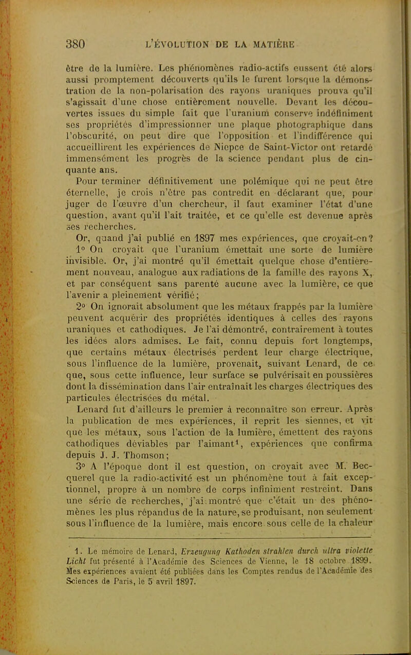 être de la lumière. Les phénomènes radio-actifs eussent été alors aussi promptement découverts qu'ils le furent lorsque la démons- tration de la non-polarisation des rayons uraniqucs prouva qu'il s'agissait d'une chose entièrement nouvelle. Devant les décou- vertes issues du simple fait que l'uranium conserve indéfiniment ses propriétés d'impressionner une plaque photographique dans l'obscurité, on peut dire que l'opposition et l'indifTérence qui accueillirent les expériences de Niepce de Saint-Victor ont retardé immensément les progrès de la science pendant plus de cin- quante ans. Pour terminer définitivement une polémique qui ne peut être éternelle, je crois n'être pas contredit en déclarant (|ue, pour juger de l'œuvre d'un chercheur, il faut examiner l'état d'une question, avant qu'il l'ait traitée, et ce qu'elle est devenue après ses recherches. Or, quand j'ai publié en 1897 mes expériences, que croyait-on? 1° On croyait que l'uranium émettait une sorte de lumière invisible. Or, j'ai montré qu'il émettait quelque chose d'entière- ment nouveau, analogue aux radiations de la famille des rayons X, et par conséquent sans parenté aucune avec la lumière, ce que l'avenir a pleinement vérifié; 2° On ignorait absolument que les métaux frappés par la lumière peuvent acquérir des propriétés identiques à celles des rayons uraniques et cathodiques. Je l'ai démontré, contrairement à toutes les idées alors admises. Le fait, connu depuis fort longtemps, que certains métaux ôlectrisés perdent leur charge électrique, sous l'influence de la lumière, provenait, suivant Lenard, de ce que, sous cette influence^ leur surface se pulvérisait en poussières dont la dissémination dans l'air entraînait les charges électriques des particules électrisces du métal. Lenard fut d'ailleurs le premier à reconnaître son erreur. Après la publication de mes expériences, il reprit les siennes, et vit que les métaux, sous l'action de la lumière, émettent des rayons cathodiques déviables par l'aimant^, expériences que confirma depuis J. J. Thomson; 3° A l'époque dont il est question, on croyait avec M. Bec- querel que la radio-activité est un phénomène tout à fait excep- tionnel, propre à un nombre de corps infiniment restreint. Dans une série de recherches, j'ai montré que c'était un des phéno- mènes les plus répandus de la nature, se produisant, non seulement sous l'influence de la lumière, mais encore sous celle de la chaleur 1. Le mémoire de Lenard, Erzeugunq Kathoden slrahlcn durch ultra violette Lichl fut présenté à l'Académie des Sciences de Vienne, le 18 octobre 1899. Jïes expériences avaient été publiées dans les Comptes rendus de l'Académie des Sciences de Paris, le 5 avril 1897.