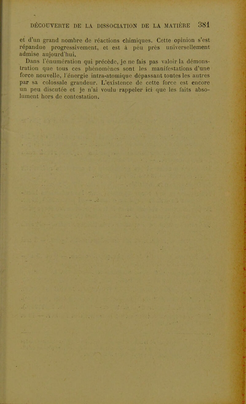 et d'un grand nombre do réactions chimiques. Cette opinion s'est répandue progressivement, et est à peu près universellement admise aujourd'hui. Dans l'énumération qui précède, je ne fais pas valoir la démons- tration que tous ces phénomènes sont les manifestations d'une force nouvelle, l'énergie intra-atomique dépassant toutes les autres par sa colossale grandeur. L'existence de cette force est encore un peu discutée et je n'ai voulu rappeler ici que les laits abso- lument hors de contestation.