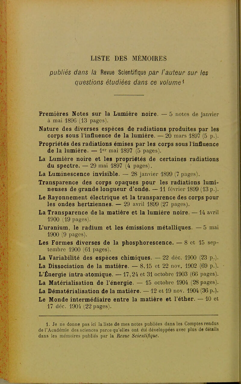 LISTE DES MÉMOIRES publiés dans la Revue Scientifique par l'auteur sur les questions étudiées dans ce volume^ Premières Notes sur la Lumière noire. — 5 notes de janvier à mai 1896 (13 pages). Nature des diverses espèces de radiations produites par les corps sous l'influence de la lumière. — 20 mars 1897 (5 p.). Propriétés des radiations émises par les corps sous l'influence de la lumière. — mai 1897 (5 pages). La Lumière noire et les propriétés de certaines radiations du spectre. — 29 mai 1897 (4 pages). La Luminescence invisible. — 28 janvier 1899 (7 pages). Transparence des corps opaques pour les radiations lumi- neuses de grande longueur d'onde. — 11 lévrier 1899 (13 p.). Le Rayonnement électrique et la transparence des corps pour les ondes hertziennes. — 29 avril 1899 (27 pages). La Transparence de la matière et la lumière noire. —14 avril 190O (19 pages). L'uranium, le radium et les émissions métalliques. —5 mai 1900 (9 pages). Les Formes diverses de la phosphorescence. — 8 et 15 sep- tembre 1900 (61 pages). La Variabilité des espèces chimiques. — 22 déc. 1900 (23 p.). La Dissociation de la matière. — 8.15 et 22 nov. 1902 (69 p.). L'Énergie intra-atomique. — 17,24 et 31 octobre 1903 (66 pages). La Matérialisation de l'énergie. — 15 octobre 1904 (28 pages). La Dématérialisation de la matière. — 12 et 19 nov. 1904 (36 p.). Le Monde intermédiaire entre la matière et l'éther. —10 et 17 déc. 1904 (22 pages). 1. Je ne donne pas ici la liste de mes notes publiées dans les Comptes rendus de l'Académie des sciences parce qu'elles ont été développées avec plus de détails dans les mémoires publiés par la Revue Scientifique.