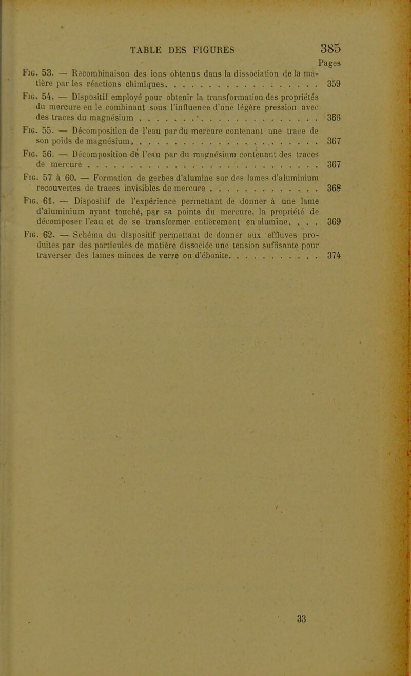 Pages FiG. 53. — Reconibinaison des ions obtenus dans la dissociation de la ma- tière par les réactions chimiques 359 FiG. 54. — Dispositif employé pour obtenir la transformation des propriétés du mercure en le combinant sous l'influence d'une légère pression avec des traces du magnésium • 36S FiG. 55. — Décomposition de l'eau par du mercure contenant une trace Je son poids de magnésium 367 FiG. 56. — Décomposition dfe l'eau par du mnîrnésium contenant des traces de mercure 367 Fie. 57 à 60. — Formation de gerbes d'alumine sur des lames d'aluminium recouvertes de traces invisibles de mercure 368 FiG. 61. — Disposiiif de l'expérience permettant de donner à une lame d'aluminium ayant touché, par sa pointe du mercure, la propriété de décomposer l'eau et de se transformer entièrement en alumine. . . . 369 FiG. 62. — Schéma du dispositif permettant de donner aux effluves pro- duites par des particules de matière dissociée une tension suffisante pour traverser des lames minces de verre ou d'ébonite 374 33