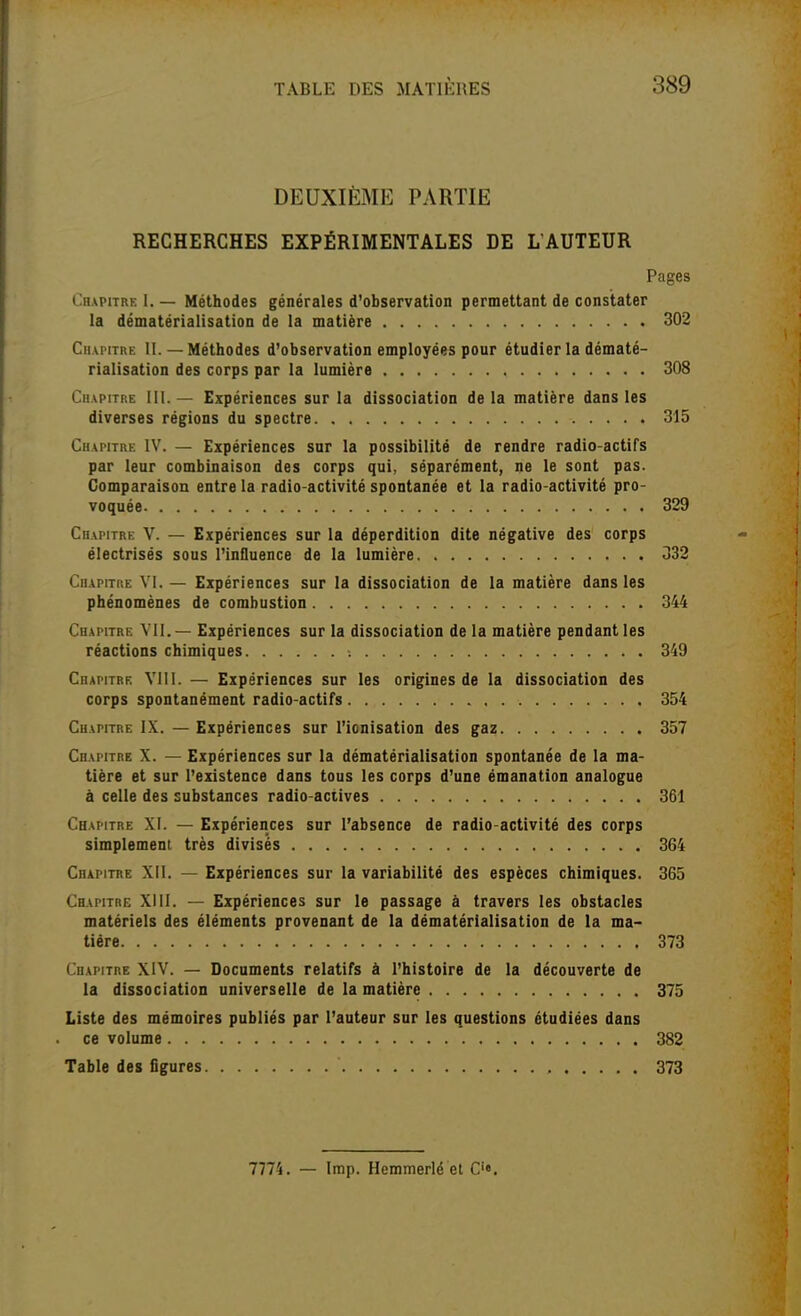 DEUXIÈME PARTIE RECHERCHES EXPÉRIMENTALES DE L'AUTEUR Pages Chapitre I. — Méthodes générales d'observation permettant de constater la dématérialisation de la matière 302 Chapitre II. — Méthodes d'observation employées pour étudier la dématé- rialisation des corps par la lumière 308 Chapitre 111.— Expériences sur la dissociation delà matière dans les diverses régions du spectre 315 Chapitre IV. — Expériences sur la possibilité de rendre radio-actifs par leur combinaison des corps qui, séparément, ne le sont pas. Comparaison entre la radio-activité spontanée et la radio-activité pro- voquée 329 Chapitre V. — Expériences sur la déperdition dite négative des corps électrisés sous l'influence de la lumière 332 Chapitre VI. — Expériences sur la dissociation de la matière dans les phénomènes de combustion 344 Chapitre VII.— Expériences sur la dissociation de la matière pendant les réactions chimiques 349 Chapitre Vlil. — Expériences sur les origines de la dissociation des corps spontanément radio-actifs 354 Chapitre IX. — Expériences sur l'ionisation des gaz 357 Chapitre X. — Expériences sur la dématérialisation spontanée de la ma- tière et sur l'existence dans tous les corps d'une émanation analogue à celle des substances radio actives 361 Chapitre XI. — Expériences sur l'absence de radio-activité des corps simplement très divises 364 Chapitre XII. — Expériences sur la variabilité des espèces chimiques. 365 Chapitre XIII. — Expériences sur le passage à travers les obstacles matériels des éléments provenant de la dématérialisation de la ma- tière 373 Chapitre XIV. — Documents relatifs à l'histoire de la découverte de la dissociation universelle de la matière 375 Liste des mémoires publiés par l'auteur sur les questions étudiées dans ce volume 382 Table des figures 373 7774. - Imp. Hemmerlé et C'«.