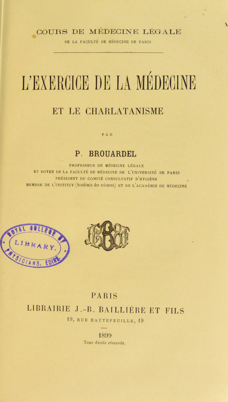 courts DE MEDECINE LEGALE DE LA FACULTÉ DE MÉDECINE DE PARIS / ET LE CHARLATANISME r A it P. BROUARDEL PROFESSEUR DE MÉDECINE LÉGALE ET DOYEN DE LA FACULTÉ DE MÉDECINE DE L'UNIVERSITÉ DE PARIS PRÉSIDENT DU COMITÉ CONSULTATIF d’hYGIÈNE membre de l’institut (Académie des sciences) et de l’académie de médecine PARIS LIBRAIRIE J.-B. BAILLIÈRE ET FILS 19, RUE IIA UTEFEUILLE, 19 1899 Tous droits réservés.
