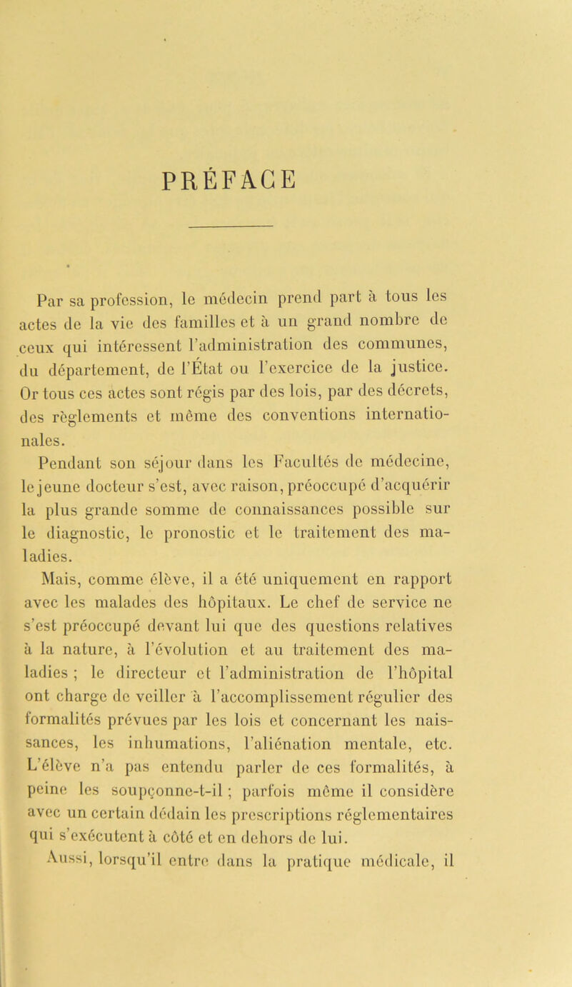 PRÉFACE Par sa profession, le médecin prend part a tous les actes de la vie des familles et à un grand nombre de ceux qui intéressent l’administration des communes, du département, de l’État ou 1 exercice de la justice. Or tous ces actes sont régis par des lois, par des décrets, des reglements et même des conventions internatio- nales. Pendant son séjour dans les Facultés de médecine, le jeune docteur s’est, avec raison, préoccupé d’acquérir la plus grande somme de connaissances possible sur le diagnostic, le pronostic et le traitement des ma- ladies. Mais, comme élève, il a ôté uniquement en rapport avec les malades des hôpitaux. Le chef de service ne s’est préoccupé devant lui que des questions relatives à la nature, à l’évolution et au traitement des ma- ladies ; le directeur et l’administration de l’hôpital ont charge de veiller à l’accomplissement régulier des formalités prévues par les lois et concernant les nais- sances, les inhumations, l’aliénation mentale, etc. L’élève n’a pas entendu parler de ces formalités, à peine les soupçonne-t-il ; parfois même il considère avec un certain dédain les prescriptions réglementaires qui s exécutent à côté et en dehors de lui. Aussi, lorsqu’il entre dans la pratique médicale, il