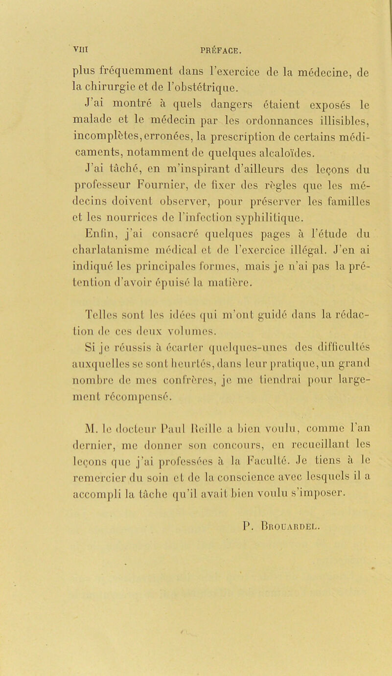 plus fréquemment dans l’exercice de la médecine, de la chirurgie et de l’obstétrique. J ai montré à quels dangers étaient exposés le malade et le médecin par les ordonnances illisibles, incomplètes,erronées, la prescription de certains médi- caments, notamment de quelques alcaloïdes. J’ai tâché, en m’inspirant d’ailleurs des leçons du professeur Fournier, de fixer des règles que les mé- decins doivent observer, pour préserver les familles et les nourrices de l’infection syphilitique. Enfin, j’ai consacré quelques pages à l’étude du charlatanisme médical cl de l’exercice illégal. J’en ai indiqué les principales formes, mais je n’ai pas la pré- tention d’avoir épuisé la matière. Telles sont les idées qui m’ont guidé dans la rédac- tion de ces deux volumes. Si je réussis à écarter quelques-unes des difficultés auxquelles se sont heurtés, dans leur pratique, un grand nombre de mes confrères, je me tiendrai pour large- ment récompensé. M. le docteur Paul Iteille a bien voulu, comme l'an dernier, me donner son concours, en recueillant les leçons que j’ai professées à la Faculté. Je tiens à le remercier du soin et de la conscience avec lesquels il a accompli la tâche qu’il avait bien voulu s’imposer. P. Brouardel.