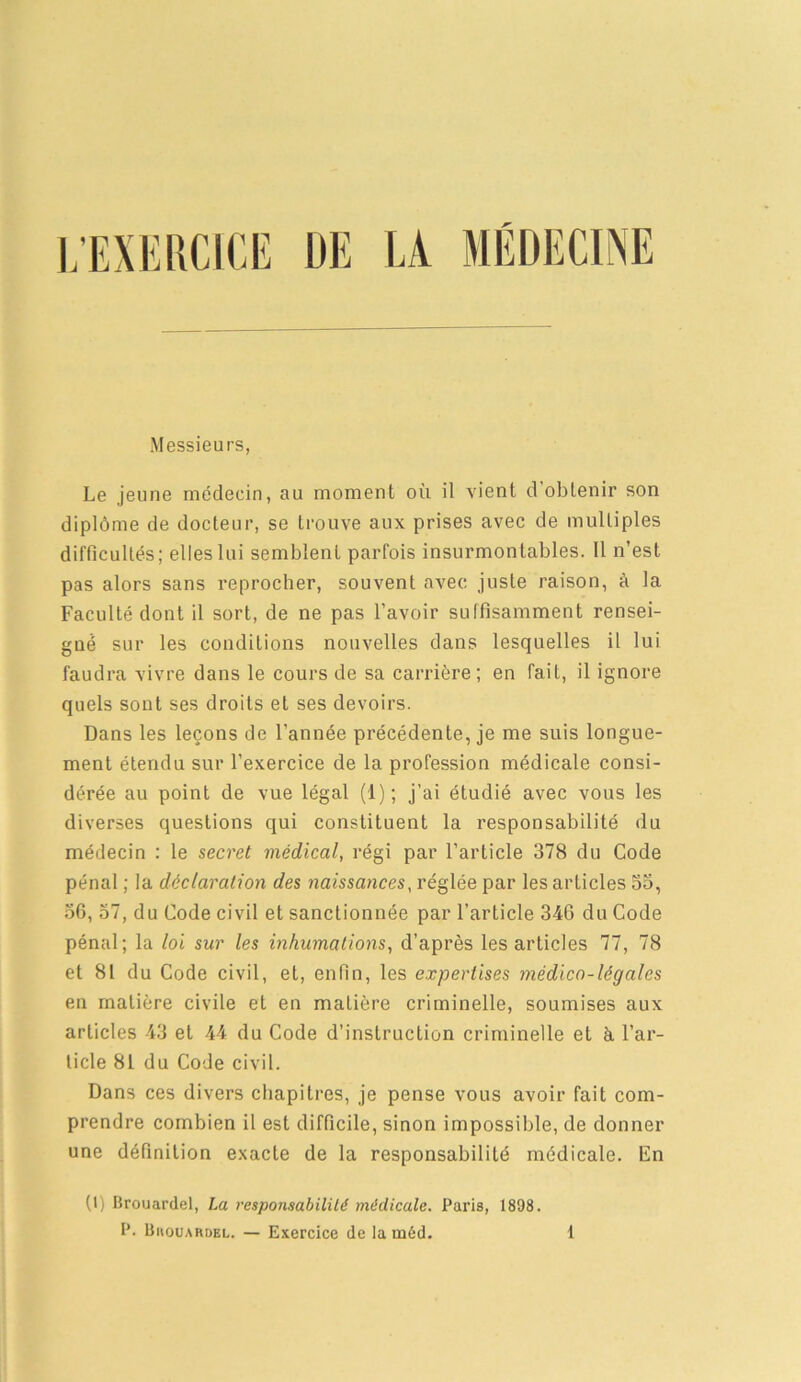 ], EXERCICE UE LA MÉDECINE Messieurs, Le jeune médecin, au moment où il vient d’obtenir son diplôme de docteur, se trouve aux prises avec de multiples difficultés; elles lui semblent parfois insurmontables. Il n’est pas alors sans reprocher, souvent avec juste raison, à la Faculté dont il sort, de ne pas l’avoir suffisamment rensei- gné sur les conditions nouvelles dans lesquelles il lui faudra vivre dans le cours de sa carrière; en fait, il ignore quels sont ses droits et ses devoirs. Dans les leçons de l’année précédente, je me suis longue- ment étendu sur l’exercice de la profession médicale consi- dérée au point de vue légal (1); j’ai étudié avec vous les diverses questions qui constituent la responsabilité du médecin : le secret médical, régi par l’article 378 du Code pénal ; la déclaration des naissances, réglée par les articles 55, 36, 57, du Code civil et sanctionnée par l’article 346 du Code pénal; la loi sur les inhumations, d’après les articles 77, 78 et 81 du Code civil, et, enfin, les expertises médico-légales en matière civile et en maLière criminelle, soumises aux articles 43 et 44 du Code d’instruction criminelle et à l’ar- ticle 81 du Code civil. Dans ces divers chapitres, je pense vous avoir fait com- prendre combien il est difficile, sinon impossible, de donner une définition exacte de la responsabilité médicale. En (1) Brouardel, La responsabilité médicale. Paris, 1898.