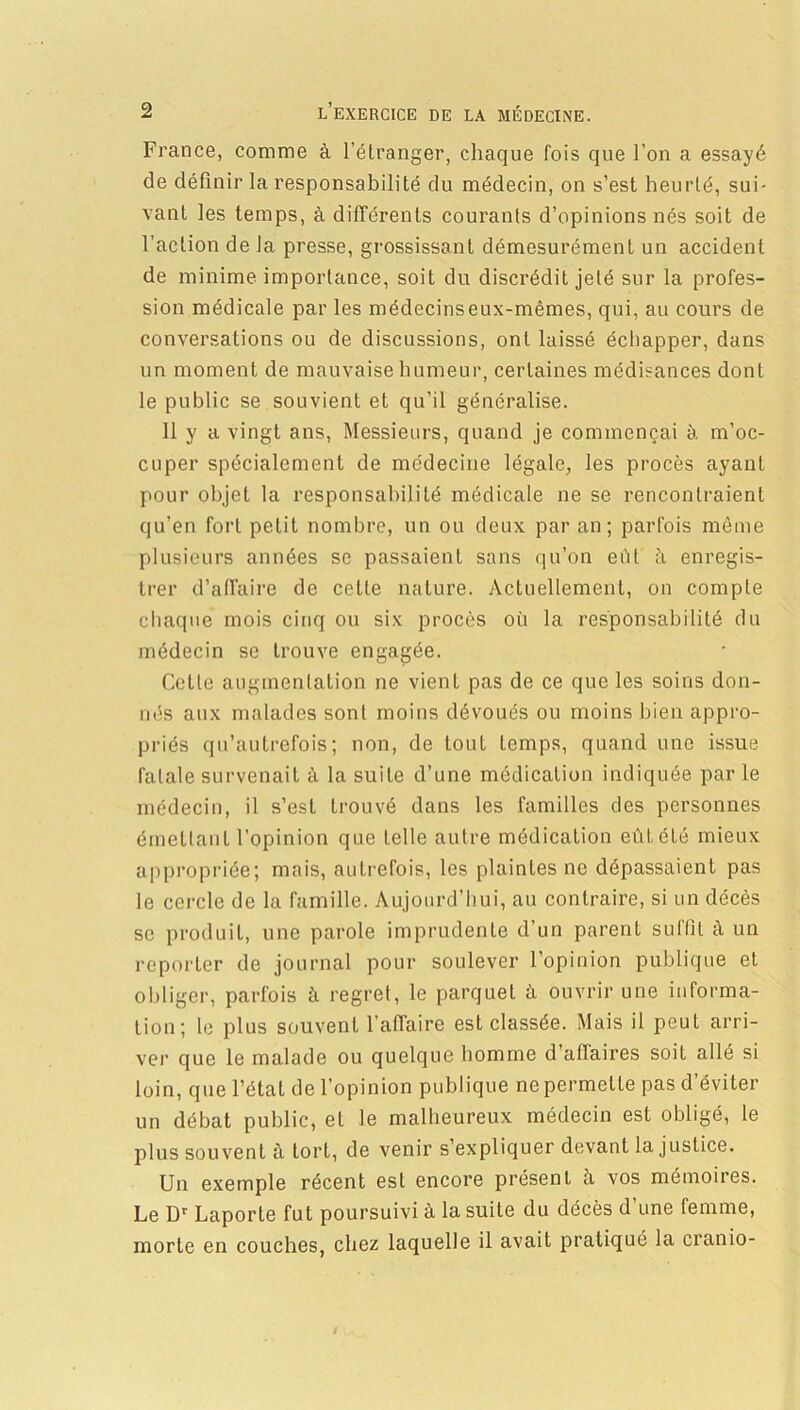 France, comme à l’étranger, chaque fois que l’on a essayé de définir la responsabilité du médecin, on s’est heurté, sui- vant les temps, à différents courants d’opinions nés soit de l’action de la presse, grossissant démesurément un accident de minime importance, soit du discrédit jeté sur la profes- sion médicale par les médecinseux-mêmes, qui, au cours de conversations ou de discussions, ont laissé échapper, dans un moment de mauvaise humeur, certaines médisances dont le public se souvient et qu’il généralise. 11 y a vingt ans, Messieurs, quand je commençai à m’oc- cuper spécialement de médecine légale, les procès ayant pour objet la responsabilité médicale ne se rencontraient qu’en fort petit nombre, un ou deux par an; parfois môme plusieurs années se passaient sans qu’on eût ti enregis- trer d’affaire de celte nature. Actuellement, on compte chaque mois cinq ou six procès où la responsabilité du médecin se trouve engagée. Celte augmentation ne vient pas de ce que les soins don- nés aux malades sont moins dévoués ou moins bien appro- priés qu’autrefois; non, de tout Lemps, quand une issue fatale survenait à la suite d’une médication indiquée par le médecin, il s’est trouvé dans les familles des personnes émettant l'opinion que telle autre médication eût été mieux appropriée; mais, autrefois, les plaintes ne dépassaient pas le cercle de la famille. Aujourd’hui, au contraire, si un décès se produit, une parole imprudente d’un parent suffit à un reporter de journal pour soulever l’opinion publique et obliger, parfois à regret, le parquet à ouvrir une informa- tion; le plus souvent l’affaire est classée. Mais il peuL arri- ver que le malade ou quelque homme d atlaires soit allé si loin, que l’étal de l’opinion publique ne permette pas d’éviter un débat public, et le malheureux médecin est obligé, le plus souvent à tort, de venir s’expliquer devant la justice. Un exemple récent est encore présent à vos mémoires. Le Dr Laporte fut poursuivi à la suite du décès d’une femme, morte en couches, chez laquelle il avait pratiqué la cranio-