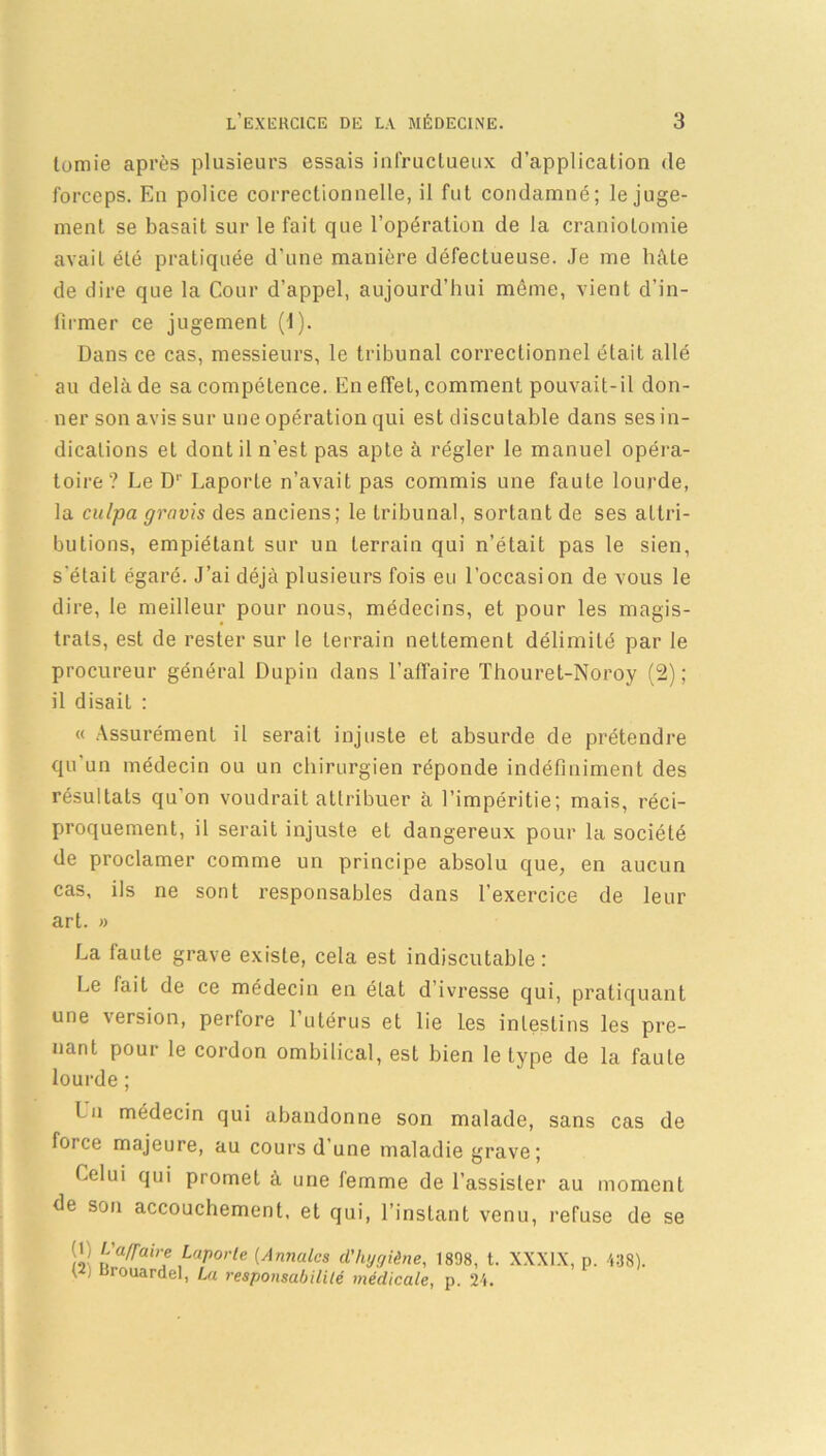 tomie après plusieurs essais infructueux d’application de forceps. En police correctionnelle, il fut condamné; le juge- ment se basait sur le fait que l'opération de la craniotomie avait été pratiquée d'une manière défectueuse. Je me hâte de dire que la Cour d’appel, aujourd’hui même, vient d’in- firmer ce jugement (1). Dans ce cas, messieurs, le tribunal correctionnel était allé au delà de sa compétence. En effet, comment pouvait-il don- ner son avis sur une opération qui est discutable dans ses in- dications et dont il n’est pas apte à régler le manuel opéra- toire? Le Dr Laporle n’avait pas commis une faute lourde, la culpa gravis des anciens; le tribunal, sortant de ses attri- butions, empiétant sur un terrain qui n’était pas le sien, s'était égaré. J’ai déjà plusieurs fois eu l’occasion de vous le dire, le meilleur pour nous, médecins, et pour les magis- trats, est de rester sur le terrain nettement délimité par le procureur général Dupin dans l’affaire Thouret-Noroy (2); il disait : « Assurément il serait injuste et absurde de prétendre qu un médecin ou un chirurgien réponde indéfiniment des résultats qu’on voudrait attribuer à l’impéritie; mais, réci- proquement, il serait injuste et dangereux pour la société de proclamer comme un principe absolu que, en aucun cas, ils ne sont responsables dans l’exercice de leur art. » La faute grave existe, cela est indiscutable: Le fait de ce médecin en état d’ivresse qui, pratiquant une version, perfore l’utérus et lie les intestins les pre- nant pour le cordon ombilical, est bien le type de la faute lourde ; l u médecin qui abandonne son malade, sans cas de force majeure, au cours d’une maladie grave ; Celui qui promet à une femme de l’assister au moment de son accouchement, et qui, l’instant venu, refuse de se (L L'a/faire Laporte (Annales d'hygiène, 1898, t. XXXIX, p. t j Brouardel, La responsabilité médicale, p. 24. 438).