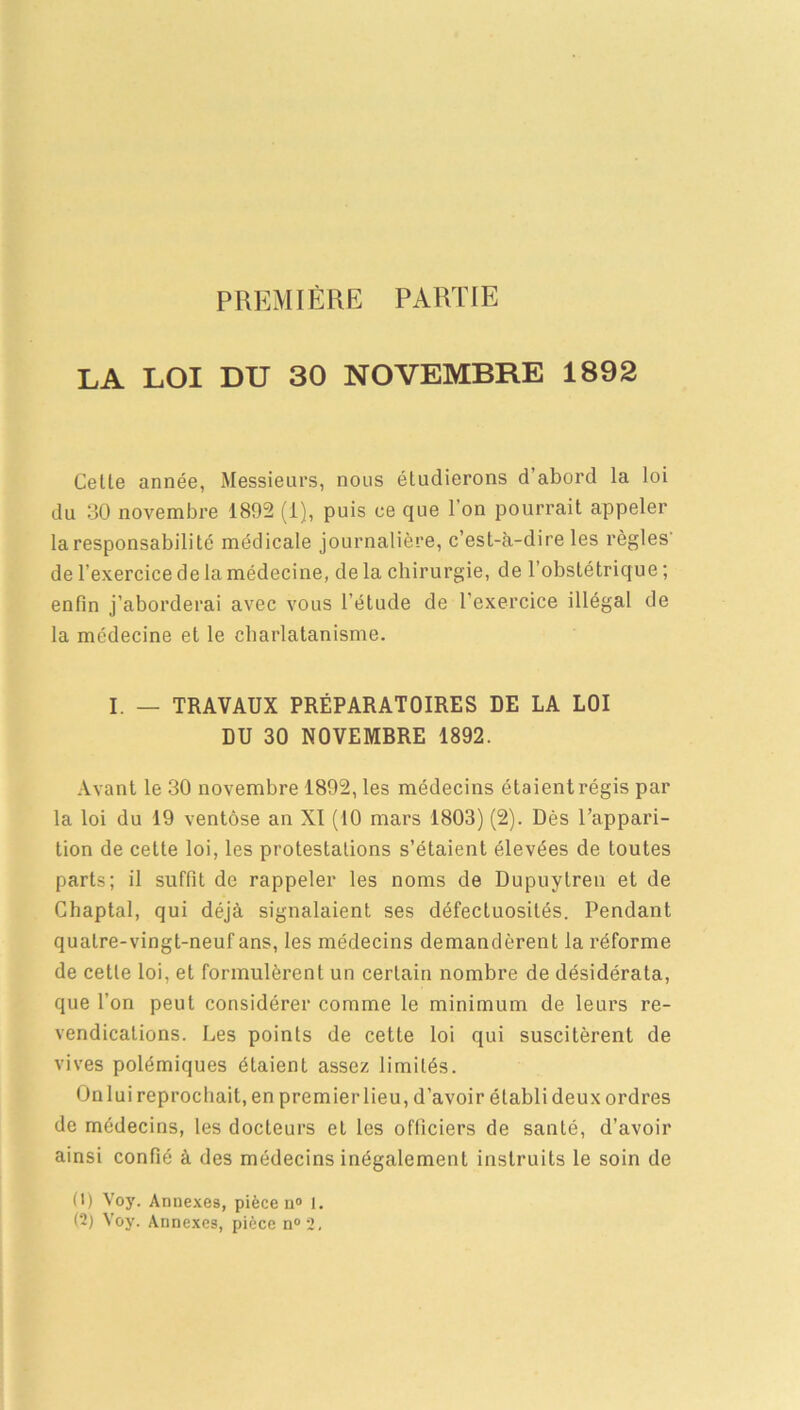 PREMIÈRE PARTIE LA LOI DU 30 NOVEMBRE 1892 Cette année, Messieurs, nous étudierons d'abord la loi du 30 novembre 1892 (i), puis ce que l'on pourrait appeler la responsabilité médicale journalière, c’est-à-dire les règles de l’exercice de la médecine, de la chirurgie, de l’obstétrique ; enfin j’aborderai avec vous l’étude de l'exercice illégal de la médecine et le charlatanisme. I. — TRAVAUX PRÉPARATOIRES DE LA LOI DU 30 NOVEMRRE 1892. Avant le 30 novembre 1892, les médecins étaient régis par la loi du 19 ventôse an XI (10 mars 1803) (2). Dès l’appari- tion de celte loi, les protestations s’étaient élevées de toutes parts; il suffit de rappeler les noms de Dupuytren et de Chaptal, qui déjà signalaient ses défectuosités. Pendant quatre-vingt-neuf ans, les médecins demandèrent la réforme de cette loi, et formulèrent un certain nombre de désidérata, que l’on peut considérer comme le minimum de leurs re- vendications. Les points de cette loi qui suscitèrent de vives polémiques étaient assez limités. On lui reprochait, en premier lieu, d’avoir établi deux ordres de médecins, les docteurs et les officiers de santé, d’avoir ainsi confié à des médecins inégalement instruits le soin de D) Voy. Annexes, pièce n° 1. (2) Voy. Annexes, pièce n°2.