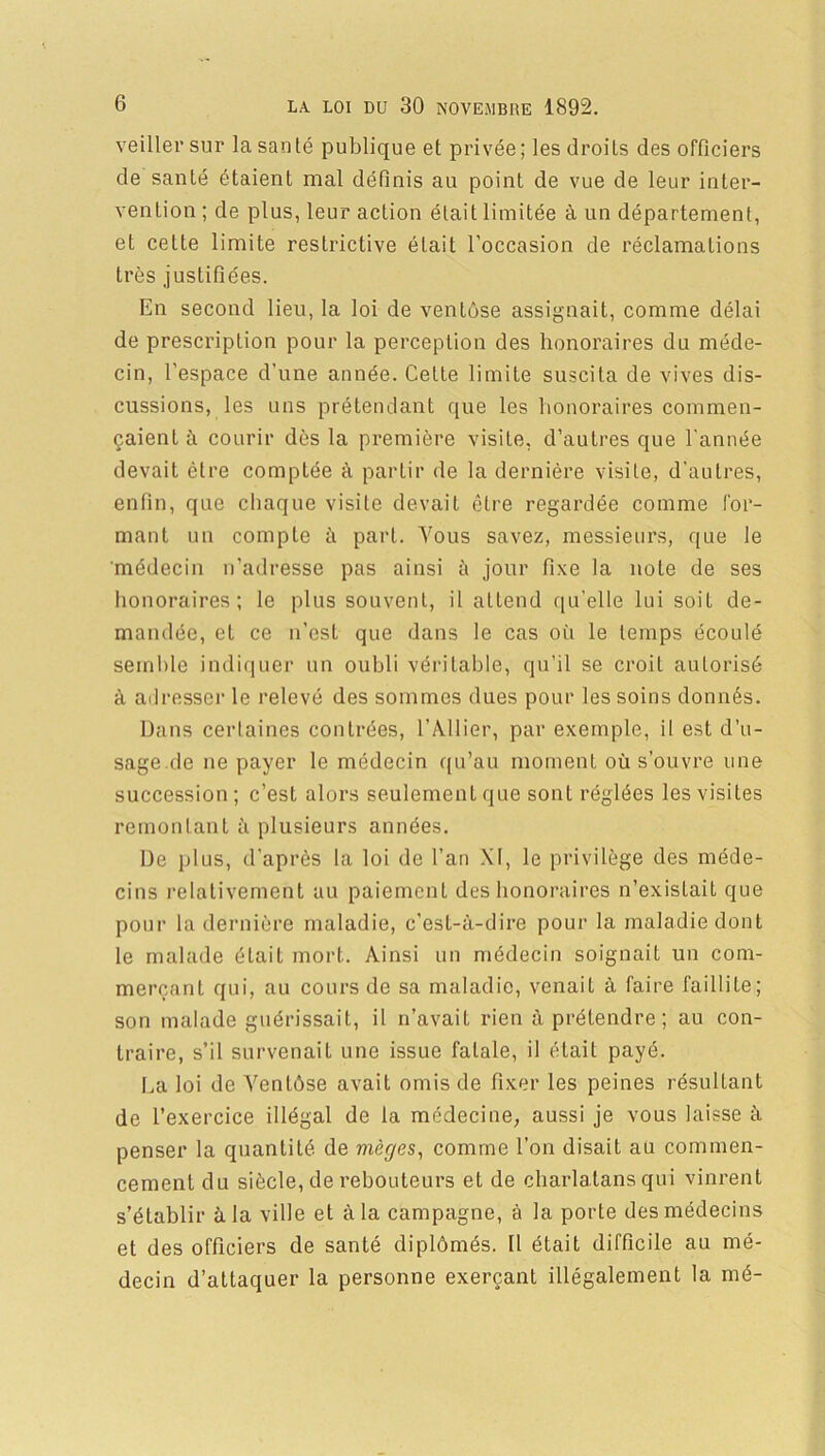 veiller sur la santé publique et privée; les droits des officiers de santé étaient mal défiais au point de vue de leur inter- vention ; de plus, leur action était limitée à un département, et cette limite restrictive était l’occasion de réclamations très justifiées. En second lieu, la loi de ventôse assignait, comme délai de prescription pour la perception des honoraires du méde- cin, l’espace d’une année. Cette limite suscita de vives dis- cussions, les uns prétendant que les honoraires commen- çaient à courir dès la première visite, d’autres que l'année devait cire comptée à partir de la dernière visite, d’autres, enfin, que chaque visite devait être regardée comme for- mant un compte à part. Vous savez, messieurs, que le médecin n’adresse pas ainsi à jour fixe la note de ses honoraires; le plus souvent, il attend qu’elle lui soit de- mandée, et ce n’est que dans le cas où le temps écoulé semble indiquer un oubli véritable, qu’il se croit autorisé à adresser le relevé des sommes dues pour les soins donnés. Dans certaines contrées, l’Ailier, par exemple, il est d’u- sage.de ne payer le médecin qu’au moment où s’ouvre une succession ; c’est alors seulement que sont réglées les visites remontant à plusieurs années. De plus, d’après la loi de l’an XI, le privilège des méde- cins relativement au paiement des honoraires n’existait que pour la dernière maladie, c’est-à-dire pour la maladie dont le malade était mort. Ainsi un médecin soignait un com- merçant qui, au cours de sa maladie, venait à faire faillite; son malade guérissait, il n’avait rien à prétendre ; au con- traire, s’il survenait une issue fatale, il était payé. La loi de Ventôse avait omis de fixer les peines résultant de l’exercice illégal de la médecine, aussi je vous laisse à penser la quantité de mèges, comme l’on disait au commen- cement du siècle, de rebouteurs et de charlatans qui vinrent s’établir à la ville et à la campagne, à la porte des médecins et des officiers de santé diplômés. 11 était difficile au mé- decin d’attaquer la personne exerçant illégalement la mé-