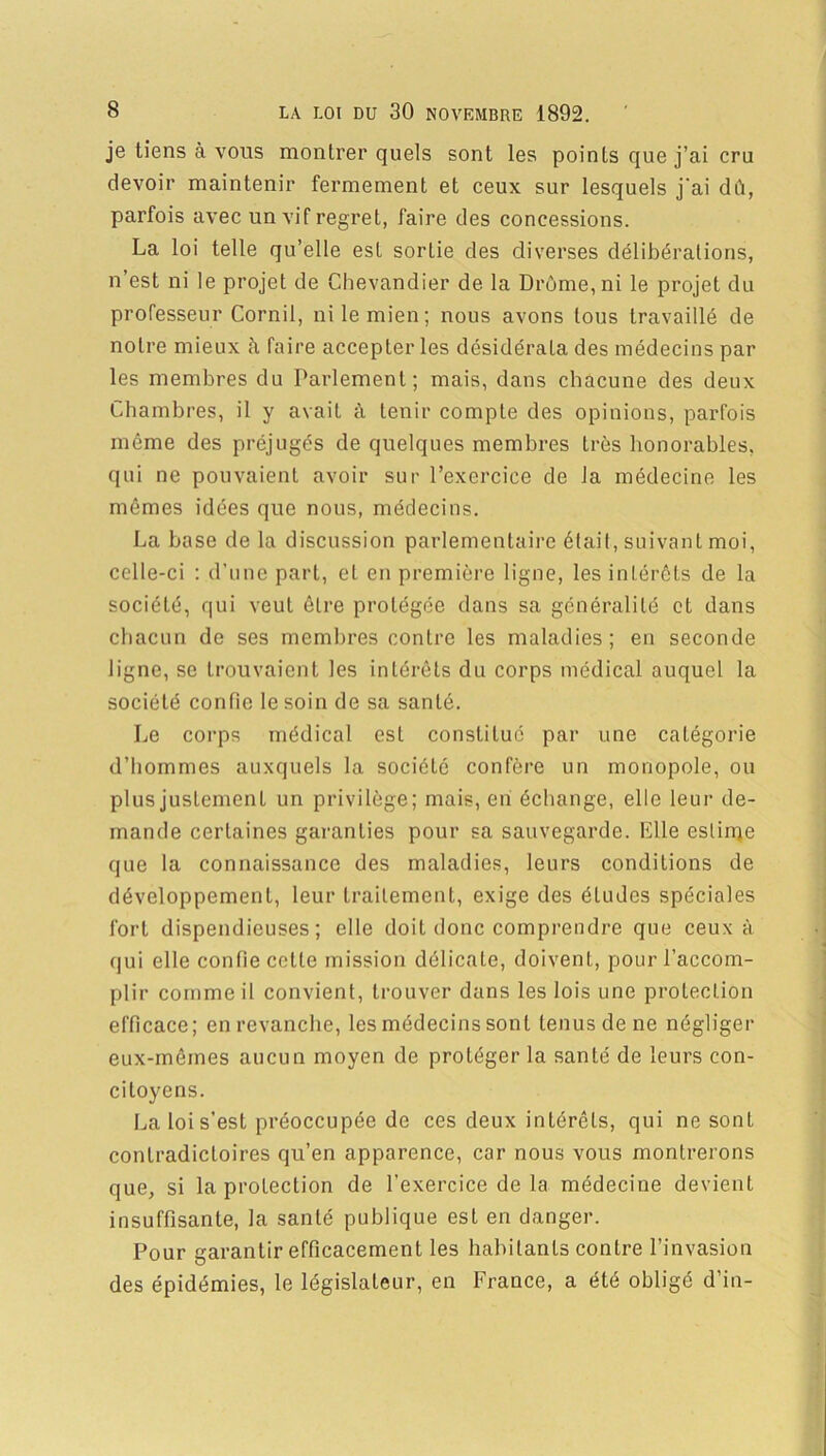 je tiens à vous montrer quels sont les points que j’ai cru devoir maintenir fermement et ceux sur lesquels j'ai dû, parfois avec un vif regret, faire des concessions. La loi telle qu’elle est sortie des diverses délibérations, n’est ni le projet de Chevandier de la Drôme, ni le projet du professeur Cornil, ni le mien; nous avons tous travaillé de notre mieux à faire accepter les désidérata des médecins par les membres du Parlement; mais, dans chacune des deux Chambres, il y avait à tenir compte des opinions, parfois même des préjugés de quelques membres très honorables, qui ne pouvaient avoir sur l’exercice de la médecine les mêmes idées que nous, médecins. La base de la discussion parlementaire était, suivant moi, celle-ci : d’une part, et en première ligne, les intérêts de la sociéLé, qui veut être protégée dans sa généralité et dans chacun de ses membres contre les maladies; en seconde ligne, se trouvaient les intérêts du corps médical auquel la société confie le soin de sa santé. Le corps médical est constitué par une catégorie d’hommes auxquels la société confère un monopole, ou plus justement un privilège; mais, en échange, elle leur de- mande certaines garanties pour sa sauvegarde. Elle estime que la connaissance des maladies, leurs conditions de développement, leur traitement, exige des éludes spéciales fort dispendieuses; elle doit donc comprendre que ceux à qui elle confie cette mission délicate, doivent, pour l’accom- plir comme il convient, trouver dans les lois une protection efficace; en revanche, les médecins sont tenus de ne négliger eux-mêmes aucun moyen de protéger la santé de leurs con- citoyens. La loi s'est préoccupée de ces deux intérêts, qui ne sont contradictoires qu’en apparence, car nous vous montrerons que, si la protection de l’exercice delà médecine devient insuffisante, la santé publique est en danger. Pour garantir efficacement les habitants contre l’invasion des épidémies, le législateur, en France, a été obligé d’in-