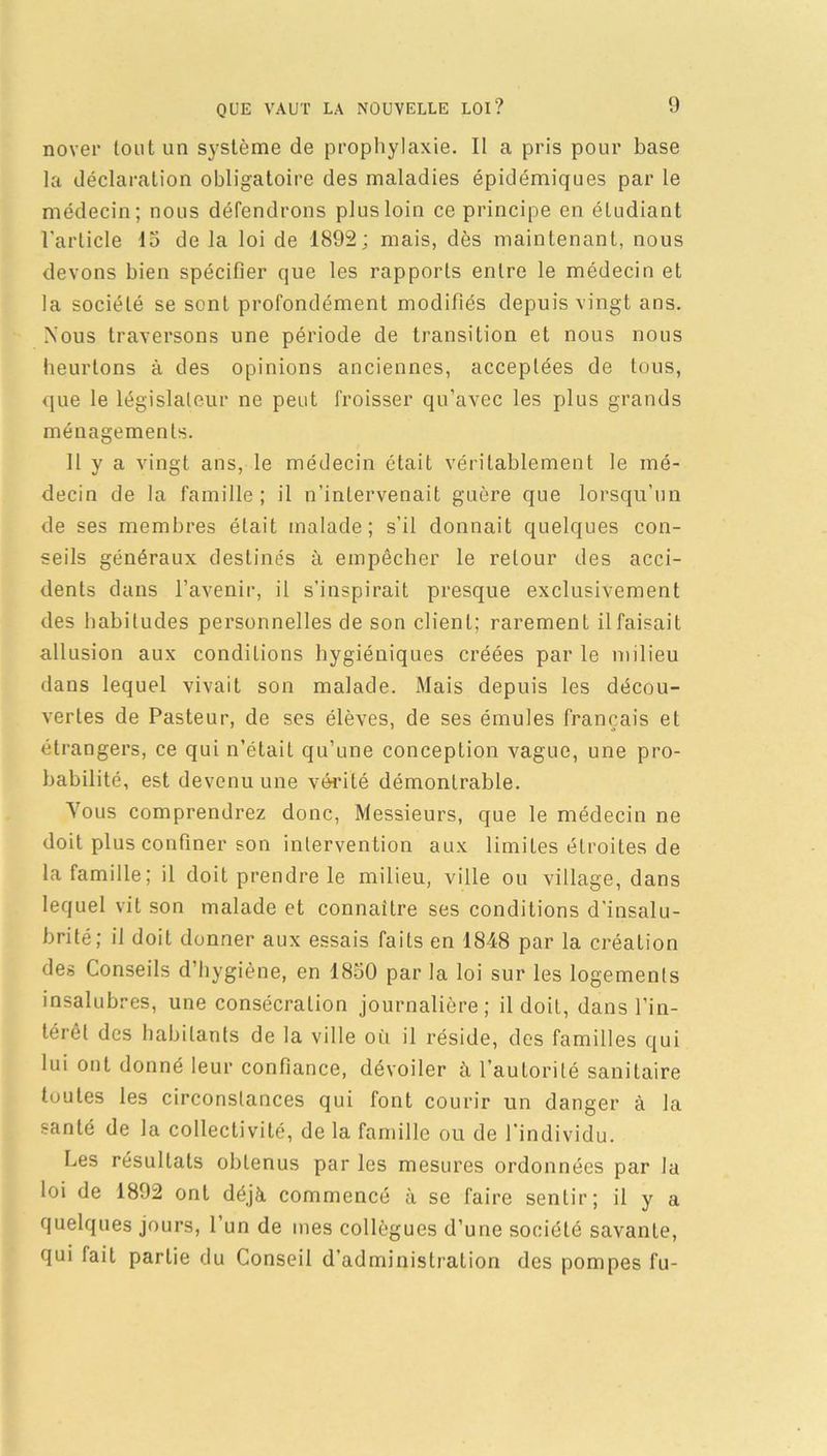nover tout un système de prophylaxie. Il a pris pour base la déclaration obligatoire des maladies épidémiques par le médecin; nous défendrons plus loin ce principe en étudiant l'article 15 de la loi de 1892; mais, dès maintenant, nous devons bien spécifier que les rapports entre le médecin et la société se sont profondément modifiés depuis vingt ans. Nous traversons une période de transition et nous nous heurtons à des opinions anciennes, acceptées de tous, que le législateur ne peut froisser qu’avec les plus grands ménagements. Il y a vingt ans, le médecin était véritablement le mé- decin de la famille; il n’intervenait guère que lorsqu’un de ses membres était malade; s’il donnait quelques con- seils généraux destinés à empêcher le retour des acci- dents dans l’avenir, il s’inspirait presque exclusivement des habitudes personnelles de son client; rarement il faisait allusion aux conditions hygiéniques créées par le milieu dans lequel vivait son malade. Mais depuis les décou- vertes de Pasteur, de ses élèves, de ses émules français et étrangers, ce qui n’étaiL qu’une conception vague, une pro- babilité, est devenu une vérité démontrable. Tous comprendrez donc, Messieurs, que le médecin ne doit plus confiner son intervention aux limites étroites de la famille; il doit prendre le milieu, ville ou village, dans lequel vit son malade et connaître ses conditions d'insalu- brité; il doit donner aux essais faits en 1848 par la création des Conseils d’hygiène, en 1850 par la loi sur les logements insalubres, une consécration journalière; il doit, dans l’in- térêt des habitants de la ville oîi il réside, des familles qui lui ont donné leur confiance, dévoiler à l’autorité sanitaire toutes les circonstances qui font courir un danger à la santé de la collectivité, de la famille ou de l’individu. Les résultats obtenus par les mesures ordonnées par la loi de 1892 ont déjà commencé à se faire sentir; il y a quelques jours, l’un de mes collègues d’une société savante, qui fait partie du Conseil d’administration des pompes fu-