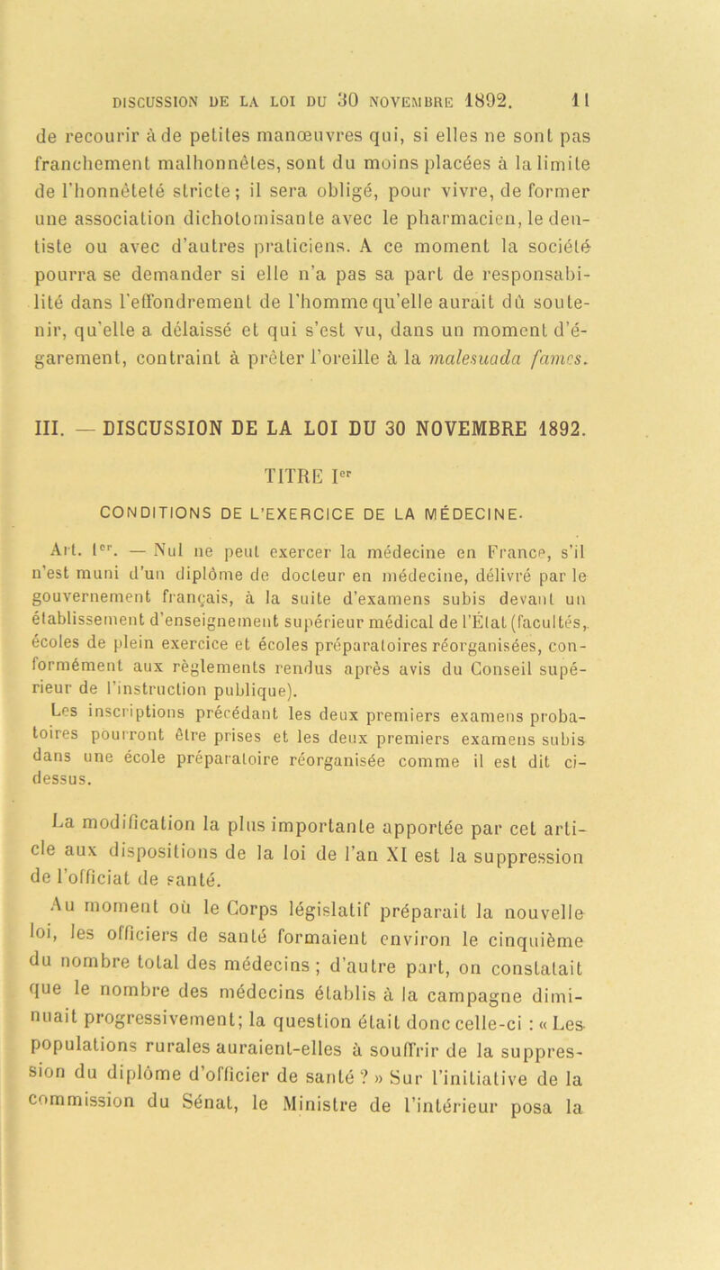 de recourir à de petites manœuvres qui, si elles ne sont pas franchement malhonnêtes, sont du moins placées à la limite de l'honnêteté stricte; il sera obligé, pour vivre, de former une association dichotomisante avec le pharmacien, le den- tiste ou avec d’autres praticiens. A ce moment la société pourra se demander si elle n’a pas sa part de responsabi- lité dans l’effondrement de l’homme qu’elle aurait dû soute- nir, qu’elle a délaissé et qui s’est vu, dans un moment d’é- garement, contraint à prêter l’oreille à la malemada fames, III. — DISCUSSION DE LA LOI DU 30 NOVEMBRE 1892. TITRE Ief CONDITIONS DE L’EXERCICE DE LA MÉDECINE- Ait. 1er. — Nul ne peut exercer la médecine en France, s’il n’est muni d’un diplôme de docteur en médecine, délivré par le gouvernement français, à la suite d’examens subis devant un établissement d’enseignement supérieur médical de l’État (facultés,, écoles de plein exercice et écoles préparatoires réorganisées, con- formément aux règlements rendus après avis du Conseil supé- rieur de l’instruction publique). Los inscriptions précédant les deux premiers examens proba- toires pourront être prises et les deux premiers examens subis dans une école préparatoire réorganisée comme il est dit ci- dessus. La modification la plus importante apportée par cet arti- cle aux dispositions de la loi de l’an XI est la suppression de l’officiat de santé. Au moment où le Corps législatif préparait la nouvelle loi, les officiers de santé formaient environ le cinquième du nombre total des médecins; d’autre part, on constatait que le nombre des médecins établis à la campagne dimi- nuait progressivement; la question était donc celle-ci :«Les- populations rurales auraient-elles à souffrir de la suppres- sion du diplôme d’officier de santé ? » Sur l’initiative de la commission du Sénat, le Ministre de l’intérieur posa la