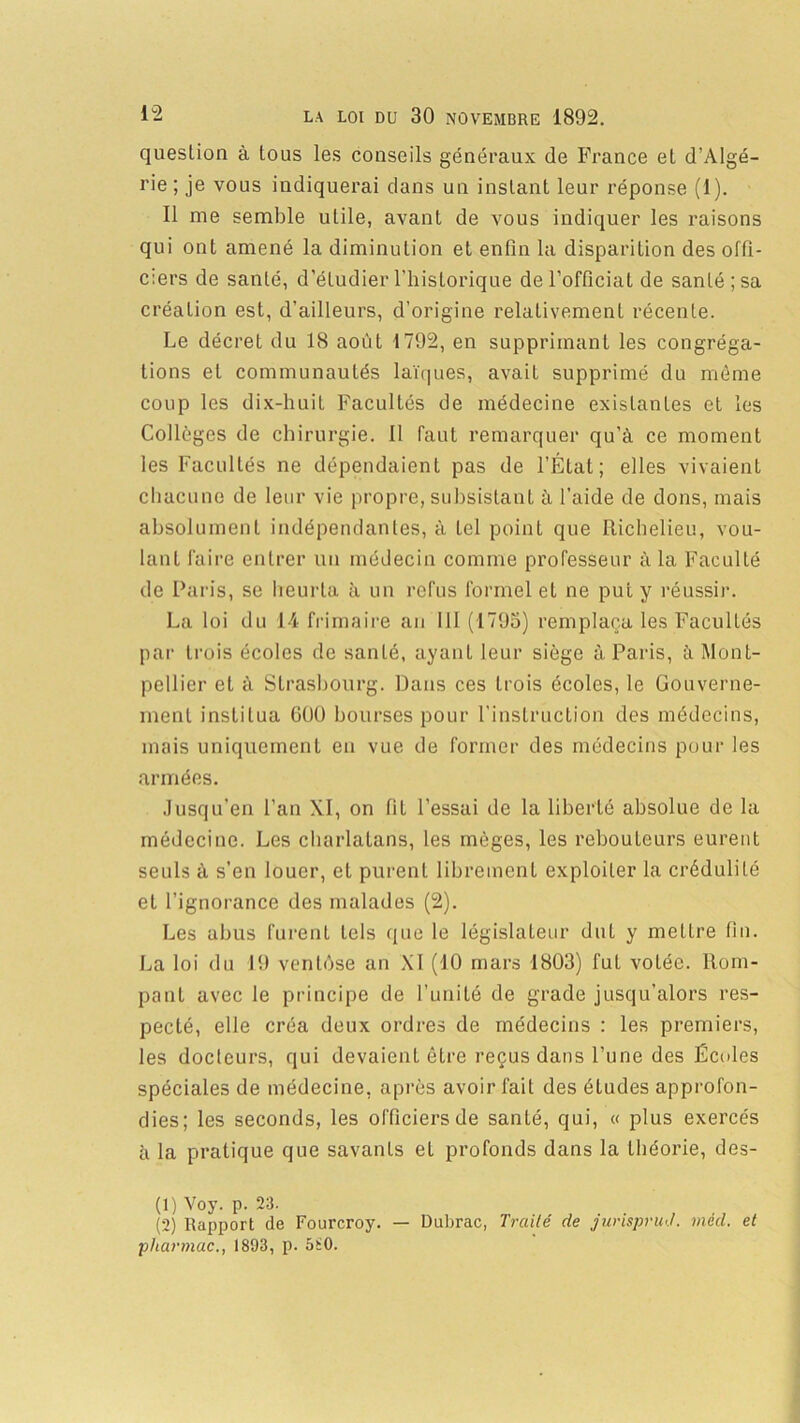 question à tous les conseils généraux de France et d’Algé- rie ; je vous indiquerai dans un instant leur réponse (1). Il me semble utile, avant de vous indiquer les raisons qui ont amené la diminution et enfin la disparition des offi- ciers de santé, d’étudier l’historique de l’officiat de santé; sa création est, d’ailleurs, d’origine relativement récente. Le décret du 18 août 1792, en supprimant les congréga- tions et communautés laïques, avait supprimé du même coup les dix-huit Facultés de médecine existantes et les Collèges de chirurgie. Il faut remarquer qu’à ce moment les Facultés ne dépendaient pas de l’État; elles vivaient chacune de leur vie propre, subsistant à l’aide de dons, mais absolument indépendantes, à tel point que Richelieu, vou- lant faire entrer un médecin comme professeur à la Faculté de Paris, se heurta à un refus formel et ne put y réussir. La loi du 14 frimaire an III (1795) remplaça les Facultés par Lrois écoles de santé, ayant leur siège à Paris, à Mont- pellier et à Strasbourg. Dans ces trois écoles, le Gouverne- ment institua GOü bourses pour l’instruction des médecins, mais uniquement en vue de former des médecins pour les armées. .lusqu’en l’an XI, on fil l’essai de la liberté absolue de la médecine. Les charlatans, les mèges, les rebouteurs eurent seuls à s’en louer, eL purent librement exploiter la crédulité et l’ignorance des malades (2). Les abus furent tels que le législateur dul y mettre fin. La loi du 19 ventôse an XI (10 mars 1803) fuL votée. Rom- pant avec le principe de l’unité de grade jusqu’alors res- pecté, elle créa deux ordres de médecins : les premiers, les docteurs, qui devaient être reçus dans l’une des Écoles spéciales de médecine, après avoir fait des éludes approfon- dies; les seconds, les officiers de santé, qui, « plus exercés à la pratique que savants et profonds dans la théorie, des- (1) Voy. p. 23. (2) Rapport de Fourcroy. — Dubrac, Traité de jurisprud. mèd. et pharmac., 1893, p. 5Ü0.