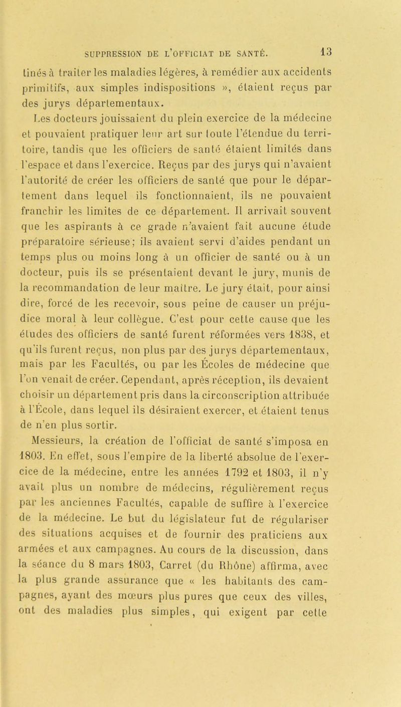Lines à traiter les maladies légères, à remédier aux accidents primitifs, aux simples indispositions », étaient reçus par des jurys départementaux. I.es docteurs jouissaient du plein exercice de la médecine et pouvaient pratiquer leur art sur toute l’étendue du terri- toire, tandis que les ofüciers de santé étaient limités dans l’espace et dans l'exercice. Reçus par des jurys qui n’avaient l’autorité de créer les officiers de santé que pour le dépar- tement dans lequel ils fonctionnaient, ils ne pouvaient franchir les limites de ce département. Il arrivait souvent que les aspirants à ce grade r/avaient fait aucune élude préparatoire sérieuse; ils avaient servi d’aides pendant un temps plus ou moins long à un officier de santé ou à un docteur, puis ils se présentaient devant le jury, munis de la recommandation de leur maître. Le jury était, pour ainsi dire, forcé de les recevoir, sous peine de causer un préju- dice moral à leur collègue. C’est pour cette cause que les éludes des officiers de santé furent réformées vers 1838, et qu'ils furent reçus, non plus par des jurys départementaux, mais par les Facultés, ou par les Écoles de médecine que l’on venait de créer. Cependant, après réception, ils devaient choisir un département pris dans la circonscription attribuée à l'Ecole, dans lequel ils désiraient exercer, et étaient tenus de n’en plus sortir. Messieurs, la création de l’officiat de santé s’imposa en 1803. En effet, sous l’empire de la liberté absolue de l’exer- cice de la médecine, entre les années 1792 et 1803, il n’y avait plus un nombre de médecins, régulièrement reçus par les anciennes Facultés, capable de suffire à l’exercice de la médecine. Le but du législateur fut de régulariser des situations acquises et de fournir des praticiens aux armées et aux campagnes. Au cours de la discussion, dans la séance du 8 mars 1803, Carret (du Rhône) affirma, avec la plus grande assurance que « les habitants des cam- pagnes, ayant des mœurs plus pures que ceux des villes, ont des maladies plus simples, qui exigent par cette