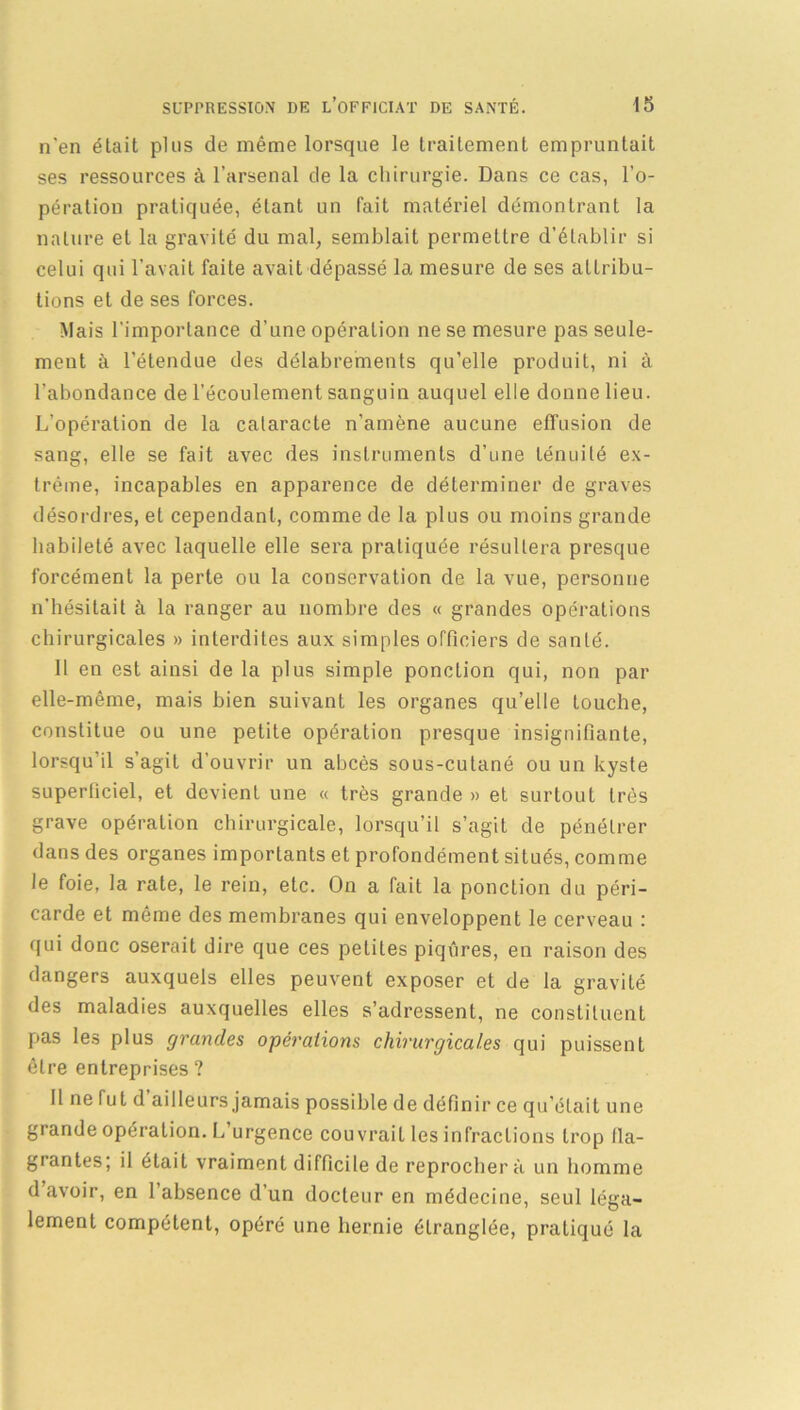 n'en était plus de même lorsque le traitement empruntait ses ressources à l’arsenal de la chirurgie. Dans ce cas, l’o- pération pratiquée, étant un fait matériel démontrant la nature et la gravité du mal, semblait permettre d’établir si celui qui l’avait faite avait dépassé la mesure de ses attribu- tions et de ses forces. Mais l'importance d’une opération ne se mesure pas seule- ment à l’étendue des délabrements qu'elle produit, ni à l'abondance de l’écoulement sanguin auquel elle donne lieu. L’opération de la cataracte n'amène aucune effusion de sang, elle se fait avec des instruments d'une ténuité ex- trême, incapables en apparence de déterminer de graves désordres, et cependant, comme de la plus ou moins grande habileté avec laquelle elle sera pratiquée résultera presque forcément la perle ou la conservation de la vue, personne n’hésitait à la ranger au nombre des « grandes opérations chirurgicales » interdites aux simples officiers de santé. Il en est ainsi de la plus simple ponction qui, non par elle-même, mais bien suivant les organes qu’elle touche, constitue ou une petite opération presque insignifiante, lorsqu’il s’agit d'ouvrir un abcès sous-cutané ou un kyste superficiel, et devient une « très grande » et surtout très grave opération chirurgicale, lorsqu’il s’agit de pénétrer dans des organes importants et profondément situés, comme le foie, la rate, le rein, etc. On a fait la ponction du péri- carde et même des membranes qui enveloppent le cerveau : qui donc oserait dire que ces petites piqûres, en raison des dangers auxquels elles peuvent exposer et de la gravité des maladies auxquelles elles s’adressent, ne constituent pas les plus grandes opérations chirurgicales qui puissent être entreprises ? Il ne fut d ailleurs jamais possible de définir ce qu’était une grande opération. L urgence couvrait les infractions trop fla- grantes; il était vraiment difficile de reprochera un homme d avoir, en 1 absence d’un docteur en médecine, seul léga- lement compétent, opéré une hernie étranglée, pratiqué la