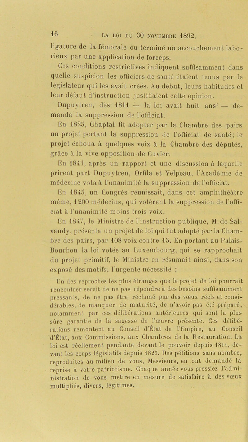 ligalure de la fémorale ou terminé un accouchement labo- rieux par une application de forceps. Ces conditions restrictives indiquent suffisamment dans quelle suspicion les officiers de santé étaient tenus par le législateur qui les avait créés. Au début, leurs habitudes et leur défaut d’instruction justifiaient ceLte opinion. Dupuytren, dès 1811 — la loi avait huit ans1 — de- manda la suppression de l’officiat. En 1825, Chaptal fit adopter par la Chambre des pairs un projet portant la suppression de l’officiat de santé; le projet échoua à quelques voix à la Chambre des députés, grâce à la vive opposition de Cuvier. En 1843, après un rapport et une discussion à laquelle prirent part Dupuytren, Orfila et Velpeau, l’Académie de médecine vota à l’unanimité la suppression de l’officiat. En 1845, un Congrès réunissait, dans cet amphithéâtre même, 12U0 médecins, qui votèrent la suppression de l’offi- ciat à l’unanimité moins trois voix. En 1847, le Ministre de l'instruction publique, M.de Sal- vandy, présenta un projet de loi qui fut adopté par la Cham- bre des pairs, par 108 voix contre 15. En portant au Palais- Bourbon la loi volée au Luxembourg, qui se rapprochait du projet primitif, le Ministre en résumait ainsi, dans son exposé des motifs, l’urgente nécessité : En des reproches les plus étranges que le projet de loi pourrait rencontrer serait de ne pas répondre à des besoins suffisamment pressants, de ne pas être réclamé par des vœux réels et consi- dérables, de manquer de maturité, de n’avoir pas été préparé, notamment par ces délibérations antérieures qui sont la plus sâre garantie de la sagesse de l’œuvre présente. Ces délibé- rations remontent au Conseil d’État de l’Empire, au Conseil d’État, aux Commissions, aux Chambres de la Restauration. La loi est réellement pendante devant le pouvoir depuis 1811, de- vant les corps législatifs depuis 1823. Des pétitions sans nombre, reproduites au milieu de vous, Messieurs, en ont demandé la reprise à votre patriotisme. Chaque année vous pressiez l’admi- nistration de vous mettre en mesure de satisfaire à des vœux multipliés, divers, légitimes.