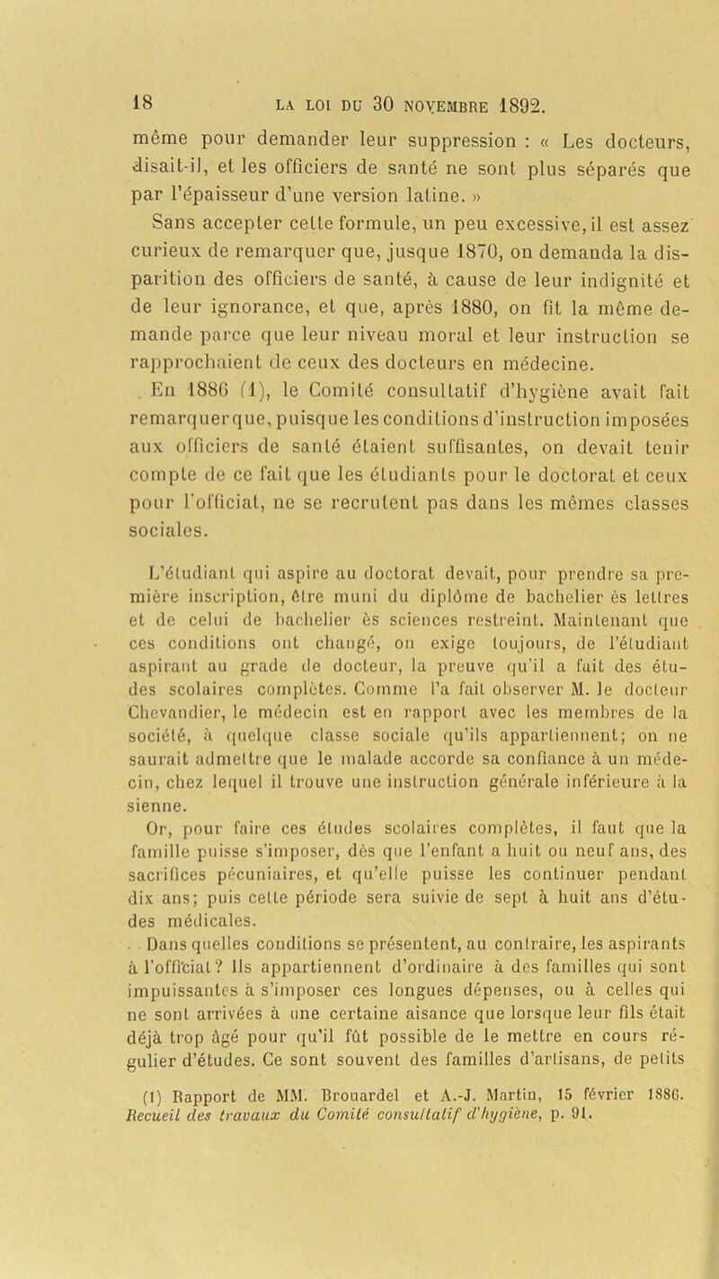 même pour demander leur suppression : « Les docteurs, disait-il, et les officiers de santé ne sont plus séparés que par l’épaisseur d’une version latine. » Sans accepter celle formule, un peu excessive, il est assez curieux de remarquer que, jusque 1870, on demanda la dis- parition des officiers de santé, à cause de leur indignité et de leur ignorance, et que, après 1880, on fit la même de- mande parce que leur niveau moral et leur instruction se rapprochaient de ceux des docteurs en médecine. En 188G fl), le Comité consultatif d’hygiène avait fait remarquerque, puisque les conditions d’instruction imposées aux officiers de santé étaient suffisantes, on devait tenir compte de ce fait que les étudiants pour le doctorat et ceux pour l’ofûciat, ne se recrutent pas dans les mêmes classes sociales. L’étudiant qui aspire au doctorat devait, pour prendre sa pre- mière inscription, être muni du diplôme de bachelier ès lettres et de celui de bachelier ès sciences restreint. Maintenant que ces conditions ont changé, on exige toujours, de l’étudiant aspirant au grade de docteur, la preuve qu’il a fait des étu- des scolaires complètes. Comme l’a fait observer M. le docteur Chcvandier, le médecin est en rapport avec les membres de la société, a quelque classe sociale qu’ils appartiennent; on ne saurait admettre que le malade accorde sa confiance à un méde- cin, chez lequel il trouve une instruction générale inférieure à la sienne. Or, pour faire ces éludes scolaires complètes, il faut que la famille puisse s’imposer, dès que l’enfant a huit ou neuf ans, des sacrifices pécuniaires, et qu’elle puisse les continuer pendant dix ans; puis celle période sera suivie de sept à huit ans d’étu- des médicales. Dans quelles conditions se présentent, au contraire, les aspirants à l’oflVcial? Ils appartiennent d’ordinaire à des familles qui sont impuissantes à s’imposer ces longues dépenses, ou à celles qui ne sont arrivées à une certaine aisance que lorsque leur fils était déjà trop âgé pour qu’il fût possible de le mettre en cours ré- gulier d’études. Ce sont souvent des familles d’artisans, de petits (1) Rapport de MM. Brouardel et A.-J. Martin, 15 février 188G. Recueil des travaux du Comité consultatif d'hygiène, p. 91.