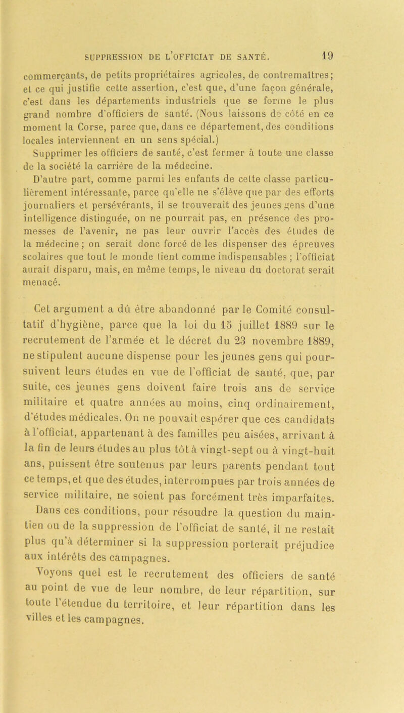 commerçants, de petits propriétaires agricoles, de contremaîtres; et ce qui justifie celle assertion, c’est que, d’une façon générale, c’est dans les départements industriels que se forme le plus grand nombre d'officiers de santé. (Nous laissons de côté en ce moment la Corse, parce que, dans ce département, des condilions locales interviennent en un sens spécial.) Supprimer les officiers de santé, c’est fermer à toute une classe de la société la carrière de la médecine. D’autre part, comme parmi les enfants de celte classe particu- lièrement intéressante, parce qu’elle ne s’élève que par des efforts journaliers et persévérants, il se trouverait des jeunes gens d’une intelligence distinguée, on ne pourrait pas, en présence des pro- messes de l’avenir, ne pas leur ouvrir l’accès des études de la médecine; on serait donc forcé de les dispenser des épreuves scolaires que tout le monde tient comme indispensables ; l’officiat aurait disparu, mais, en même temps, le niveau du doctorat serait menacé. Cet argument a dû être abandonné par le Comité consul- tatif d'hygiène, parce que la loi du lo juillet 1889 sur le recrutement de l’armée et le décret du 23 novembre 1889, ne stipulent aucune dispense pour les jeunes gens qui pour- suivent leurs études en vue de l’officiat de santé, que, par suite, ces jeunes gens doivent faire trois ans de service militaire et quatre années au moins, cinq ordinairement, d’études médicales. On ne pouvait espérer que ces candidats àl'officiat, appartenant à des familles peu aisées, arrivant à la fin de leurs éludes au plus tôt à vingt-sept ou à vingt-huit ans, puissent être soutenus par leurs parents pendant tout ce temps, et que des études, interrompues par trois années de service militaire, ne soient pas forcément très imparfaites. Dans ces conditions, pour résoudre la quesLion du main- tien ou de la suppression de l’officiat de santé, il ne restait plus qu à déterminer si la suppression porterait préjudice aux intérêts des campagnes. Voyons quel est le recrutement des officiers de santé au point de vue de leur nombre, de leur répartition, sur toute 1 étendue du territoire, et leur répartition dans les villes et les campagnes.
