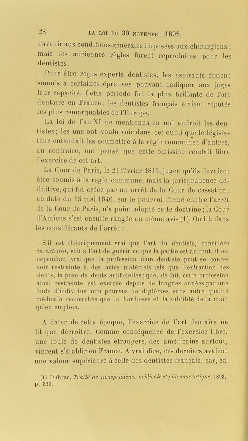 1 avenir aux conditions générales imposées aux chirurgiens ; mais les anciennes règles furent reproduites pour les dentistes. Pour être reçus experts dentistes, les aspirants étaient soumis à certaines épreuves pouvant indiquer aux juges leur capacité. Cette période fut la plus brillante de l’art dentaire en France; les dentistes français étaient réputés les plus remarquables de l’Europe. La loi de 1 an XI ne mentionna en nul endroit les den- t i s Les ; les uns ont voulu voir dans cet oubli que le législa- teur entendait les soumettre à la règle commune; d’autres, au contraire, ont pensé que cette omission rendait libre l’exercice de cet art. La Cour de Paris, le 21 février 1846, jugea qu’ils devaient être soumis à la règle commune, mais la jurisprudence dé- finitive, qui fut créée par un arrêt de la Cour de cassation, en date du 13 mai 1846, sur le pourvoi formé contre l’arrêt de la Cour de Paris, n’a point adopté celle doctrine ; la Cour d’Amiens s’est ensuite rangée au même avis (1). On lit, dans les considérants de l’arrêt : S’il est théoriquement vrai que l’art du dentiste, considéré in extenso, soit à l’art de guérir ce que la partie est au tout, il est cependant vrai que la profession d’un dentiste peut se conce- voir restreinte à des actes matériels tels que l’extraction des dents, la pose de dents artificielles ;que, défait, cette profession ainsi restreinte est exercée depuis de longues années par une foule d’individus non pourvus de diplômes, sans autre qualité médicale recherchée que la hardiesse et la subtilité de la main qu’on emploie. A dater de cette époque, l’exercice de l’art dentaire ne lit que décroître. Comme conséquence de l’exercice libre, une foule de dentistes étrangers, des américains surtout, vinrent s’établir en France. A vrai dire, ces derniers avaient une valeur supérieure à celle des dentistes français, car, en (I) Dubrac, Traité de jurisprudence médicale et pharmaceutique, 1893, p 320.