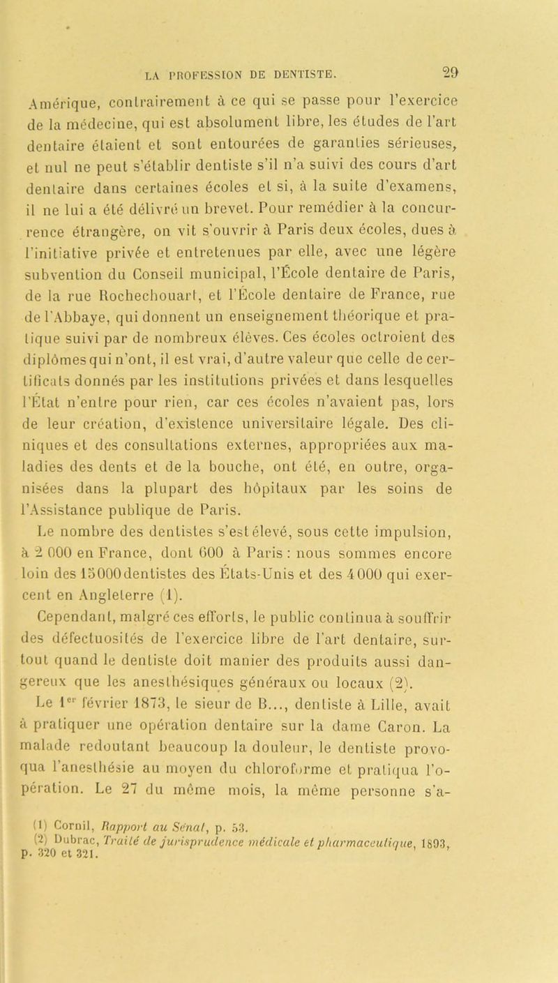 Amérique, contrairement à ce qui se passe pour l’exercice de la médecine, qui est absolument libre, les études de l’art dentaire étaient et sont entourées de garanties sérieuses, et nul ne peut s’établir dentiste s’il n’a suivi des cours d’art dentaire dans certaines écoles et si, à la suite d’examens, il ne lui a été délivré un brevet. Pour remédier à la concur- rence étrangère, on vit s’ouvrir à Paris deux écoles, dues à l’initiative privée et entretenues par elle, avec une légère subvention du Conseil municipal, l’École dentaire de Paris, de la rue Rochechouart, et l’École dentaire de France, rue de l'Abbaye, qui donnent un enseignement théorique et pra- tique suivi par de nombreux élèves. Ces écoles ocLroient des diplômes qui n’ont, il est vrai, d’autre valeur que celle de cer- tificats donnés par les institutions privées et dans lesquelles l’État n’entre pour rien, car ces écoles n’avaient pas, lors de leur création, d’existence universitaire légale. Des cli- niques et des consultations externes, appropriées aux ma- ladies des dents et de la bouche, ont été, en outre, orga- nisées dans la plupart des hôpitaux par les soins de l’Assistance publique de Paris. Le nombre des dentistes s’est élevé, sous cette impulsion, à 2 000 en France, dont 000 à Paris : nous sommes encore loin des loOOOdentistes des États-Unis et des 4000 qui exer- cent en Angleterre (1). Cependant, malgré ces efforts, le public continua à souffrir des défectuosités de l’exercice libre de l'art dentaire, sur- tout quand le dentiste doit manier des produits aussi dan- gereux que les anesthésiques généraux ou locaux (2). Le 1er février 1873, le sieur de B..., dentiste à Lille, avait à pratiquer une opération dentaire sur la dame Caron. La malade redoutant beaucoup la douleur, le dentiste provo- qua l’anesthésie au moyen du chloroforme et pratiqua l’o- pération. Le 27 du même mois, la même personne s’a- (1) Corüil, Rapport au Sénat, p. 53. (2) Dubrac, Traité de jurisprudence médicale et pharmaceutique, 1893. p. 320 et 321.