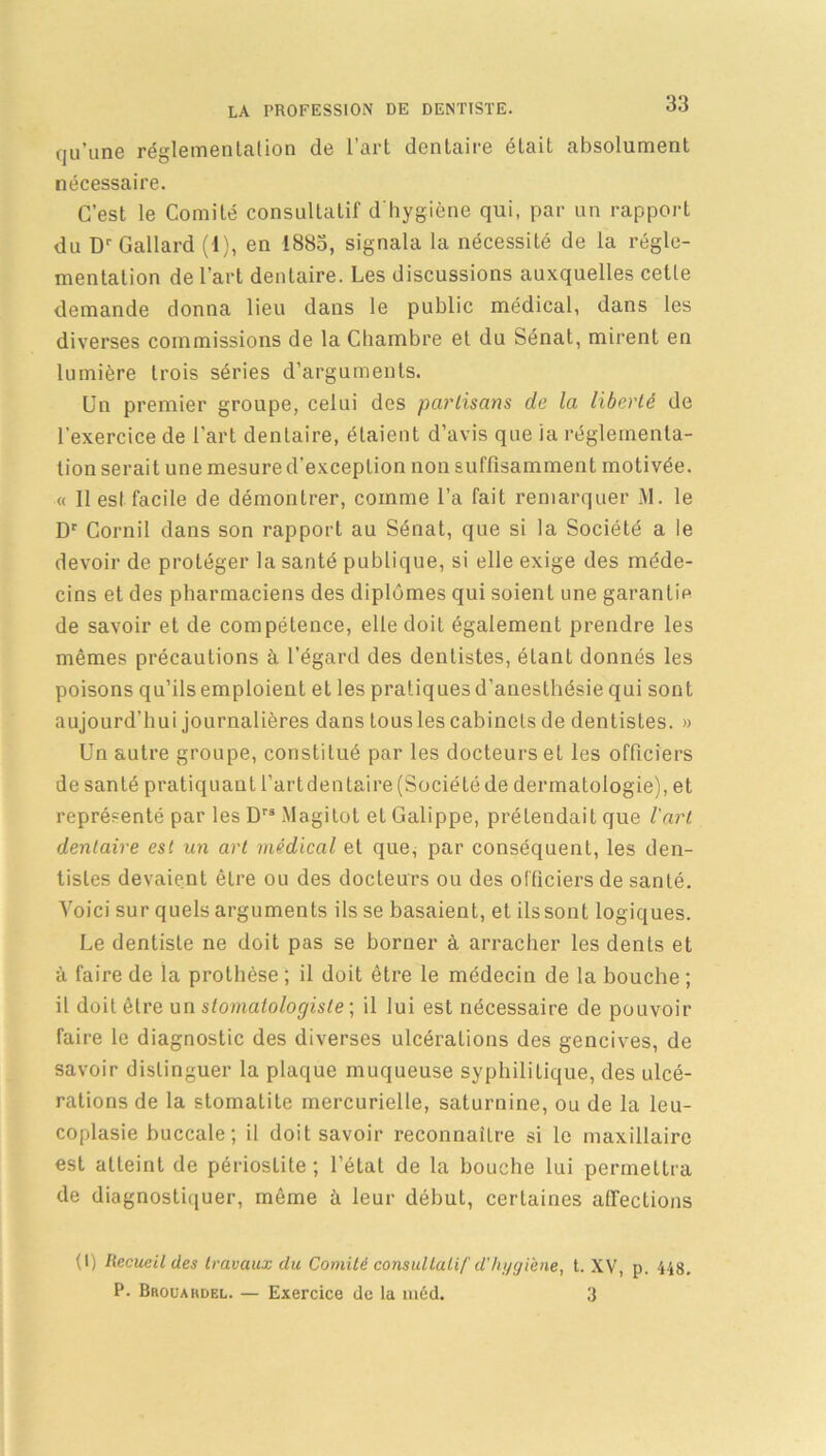 qu’une réglementation de l’art dentaire était absolument nécessaire. C’est le Comité consultatif d'hygiène qui, par un rapport du Dr Gallard (1), en 1883, signala la nécessité de la régle- mentation de l’art dentaire. Les discussions auxquelles cette demande donna lieu dans le public médical, dans les diverses commissions de la Chambre et du Sénat, mirent en lumière trois séries d’arguments. Un premier groupe, celui des partisans de la liberté de l’exercice de l’art dentaire, étaient d’avis que ia réglementa- tion serait une mesure d'exception non suffisamment motivée. « Il est facile de démontrer, comme l’a fait remarquer M. le Dr Cornil dans son rapport au Sénat, que si la Société a le devoir de protéger la santé publique, si elle exige des méde- cins et des pharmaciens des diplômes qui soient une garantie de savoir et de compétence, elle doit également prendre les mêmes précautions à l'égard des dentistes, étant donnés les poisons qu’ils emploient et les pratiques d’anesthésie qui sont aujourd’hui journalières dans tousles cabinets de dentistes. » Un autre groupe, constitué par les docteurs et les officiers de santé pratiquant l’artdentaire (Société de dermatologie), et représenté par les Drs Magitol et Galippe, prétendait que l'art dentaire est un art médical et que, par conséquent, les den- tistes devaient être ou des docteurs ou des officiers de santé. Voici sur quels arguments ils se basaient, et ils sont logiques. Le dentiste ne doit pas se borner à arracher les dents et à faire de la prothèse ; il doit être le médecin de la bouche ; il doit être un stomatologiste ; il lui est nécessaire de pouvoir faire le diagnostic des diverses ulcérations des gencives, de savoir distinguer la plaque muqueuse syphilitique, des ulcé- rations de la stomatite mercurielle, saturnine, ou de la leu- coplasie buccale; il doit savoir reconnaître si le maxillaire est atteint de périoslite ; l’état de la bouche lui permettra de diagnostiquer, même à leur début, certaines affections (1) Recueil des travaux du Comité consultatif d'hygiène, t. XV, p. 448. P. Brouardel. — Exercice de la méd. 3