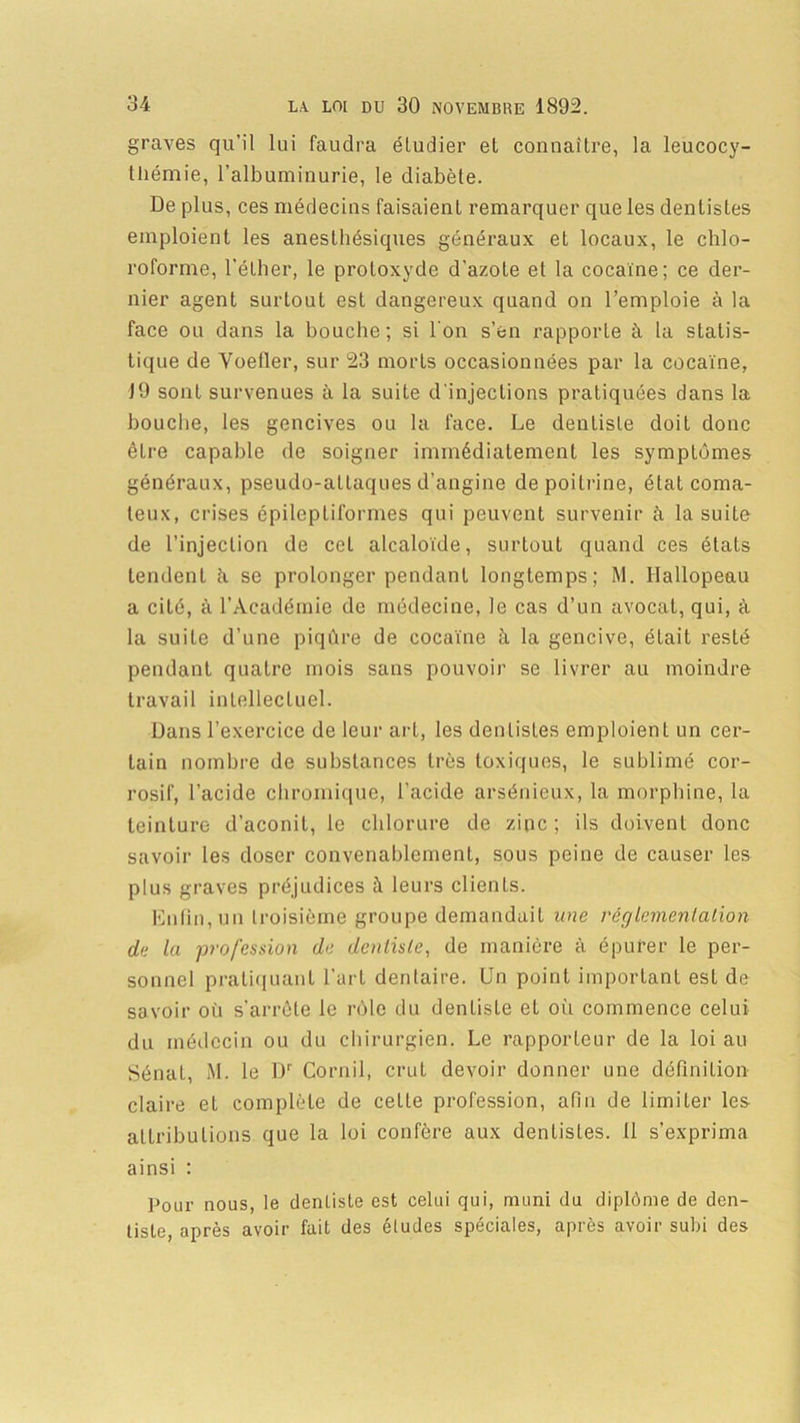 graves qu'il lui faudra étudier et connaître, la leucocy- tliémie, l'albuminurie, le diabète. De plus, ces médecins faisaient remarquer que les dentistes emploient les anesthésiques généraux et locaux, le chlo- roforme, l'éther, le protoxyde d'azote et la cocaïne; ce der- nier agent surtout est dangereux quand on l’emploie à la face ou dans la bouche; si l'on s’en rapporte à la statis- tique de Voefler, sur 23 morts occasionnées par la cocaïne, 19 sont survenues à la suite d'injections pratiquées dans la bouche, les gencives ou la face. Le dentiste doit donc êLre capable de soigner immédiatement les symptômes généraux, pseudo-attaques d’angine de poitrine, état coma- teux, crises épileptiformes qui peuvent survenir à la suite de l’injection de cct alcaloïde, surtout quand ces états tendent à se prolonger pendant longtemps; M. Hallopeau a cité, à l’Académie de médecine, le cas d’un avocat, qui, à la suite d’une piqûre de cocaïne à la gencive, était resté pendant quatre mois sans pouvoir se livrer au moindre travail intellectuel. Dans l’exercice de leur art, les dentistes emploient un cer- tain nombre de substances très toxiques, le sublimé cor- rosif, l’acide chromique, l’acide arsénieux, la morphine, la teinture d’aconit, le chlorure de zinc; ils doivenL donc savoir les doser convenablement, sous peine de causer les plus graves préjudices à leurs clients. Enfin, un troisième groupe demandait une réglement a lion de la profession de dentiste, de manière à épurer le per- sonnel pratiquant l’art dentaire. Un point important est de savoir où s’arrête le rôle du dentiste el où commence celui du médecin ou du chirurgien. Le rapporteur de la loi au Sénat, M. le l)1' Cornil, crut devoir donner une définition claire et complète de celle profession, afin de limiter les attributions que la loi confère aux dentistes. 11 s’exprima ainsi : Pour nous, le dentiste est celui qui, muni du diplôme de den- tiste, après avoir fait des éludes spéciales, après avoir subi des