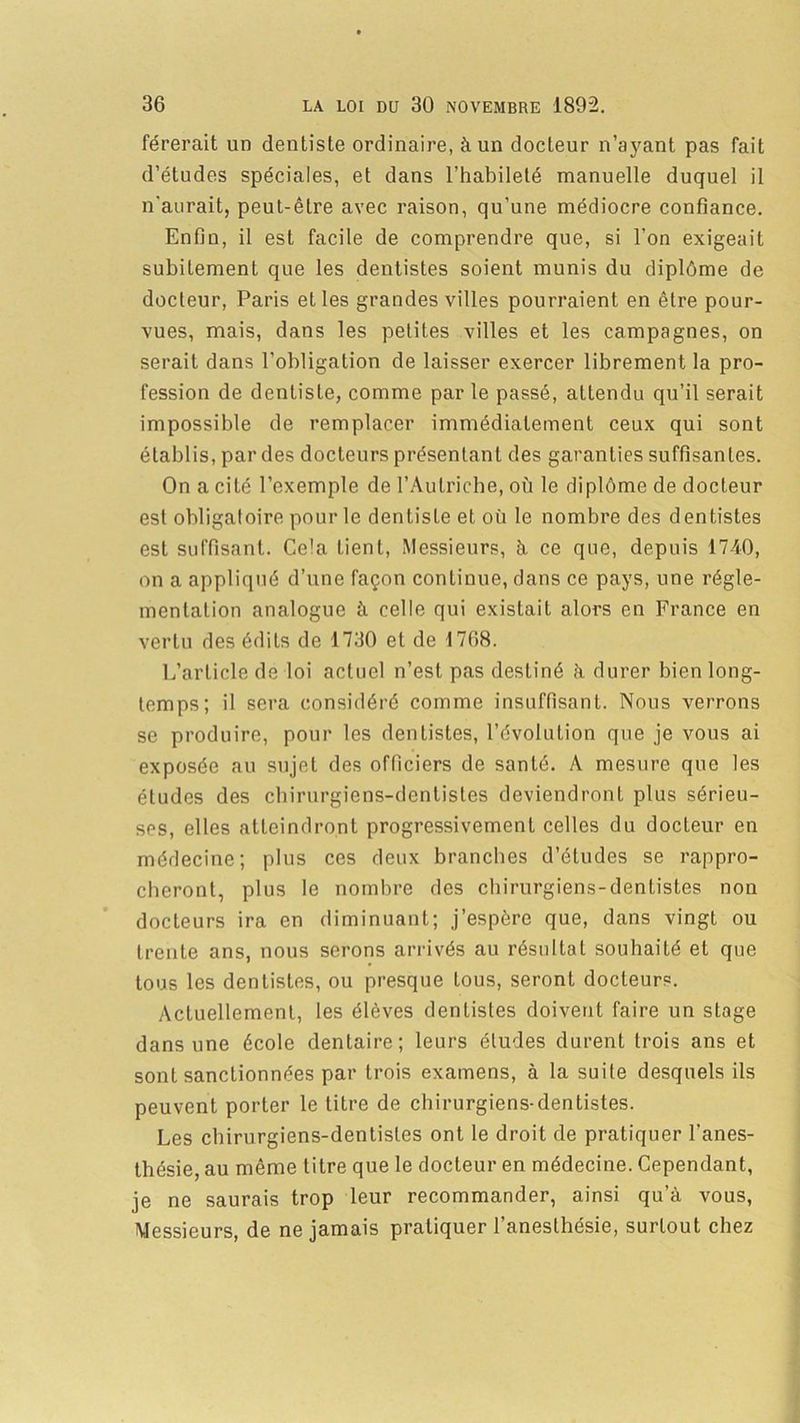 férerait un dentiste ordinaire, à un docteur n’ayant pas fait d’études spéciales, et dans l’habileté manuelle duquel il n'aurait, peut-être avec raison, qu’une médiocre confiance. Enfin, il est facile de comprendre que, si l'on exigeait subitement que les dentistes soient munis du diplôme de docteur, Paris et les grandes villes pourraient en être pour- vues, mais, dans les petites villes et les campagnes, on serait dans l’obligation de laisser exercer librement la pro- fession de dentiste, comme par le passé, attendu qu’il serait impossible de remplacer immédiatement ceux qui sont établis, par des docteurs présentant des garanties suffisantes. On a cité l’exemple de l’Autriche, où le diplôme de docteur est obligatoire pour le dentiste et où le nombre des dentistes est suffisant. Cela tient, Messieurs, h ce que, depuis 1740, on a appliqué d’une façon continue, dans ce pays, une régle- mentation analogue à celle qui existait alors en France en vertu des édits de 1730 et de 1708. L’article de loi actuel n’est pas destiné à durer bien long- temps; il sera considéré comme insuffisant. Nous verrons se produire, pour les dentistes, l’évolution que je vous ai exposée au sujet des officiers de santé. A mesure que les études des chirurgiens-dentistes deviendront plus sérieu- ses, elles atteindront progressivement celles du docteur en médecine; plus ces deux branches d’études se rappro- cheront, plus le nombre des chirurgiens-dentistes non docteurs ira en diminuant; j’espère que, dans vingt ou trente ans, nous serons arrivés au résultat souhaité et que tous les dentistes, ou presque tous, seront docteurs. Actuellement, les élèves dentistes doivent faire un stage dans une école dentaire; leurs éludes durent trois ans et sont sanctionnées par trois examens, à la suite desquels ils peuvent porter le titre de chirurgiens-dentistes. Les chirurgiens-dentistes ont le droit de pratiquer l’anes- thésie, au même titre que le docteur en médecine. Cependant, je ne saurais trop leur recommander, ainsi qu’à vous, Messieurs, de ne jamais pratiquer l’anesthésie, surtout chez