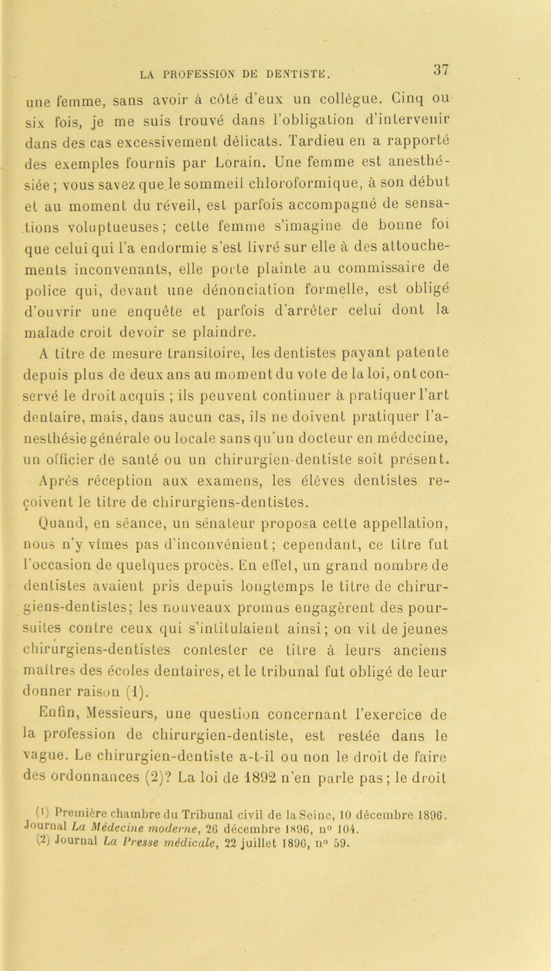 une femme, sans avoir à côté d’eux un collègue. Cinq ou six fois, je me suis trouvé dans l’obligation d’intervenir dans des cas excessivement délicats. Tardieu en a rapporté des exemples fournis par Lorain. Une femme est anesthé- siée ; vous savez que le sommeil chloroformique, à son début et au moment du réveil, est parfois accompagné de sensa- tions voluptueuses; cette femme s’imagine de bonne foi que celui qui l'a endormie s’est livré sur elle à des attouche- ments inconvenants, elle porte plainte au commissaire de police qui, devant une dénonciation formelle, est obligé d’ouvrir une enquête et parfois d’arrêter celui dont la malade croit devoir se plaindre. A litre de mesure transitoire, les dentistes payant patente depuis plus de deux ans au moment du vote de la loi, ont con- servé le droit acquis ; ils peuvent continuer à pratiquer l’art dentaire, mais, dans aucun cas, ils ne doivent pratiquer l’a- nesthésie générale ou locale sans qu’un docteur en médecine, un officier de santé ou un chirurgien-dentiste soit présent. Après réception aux examens, les élèves dentistes re- çoivent le titre de chirurgiens-dentistes. Quand, en séance, un sénateur proposa celte appellation, nous n'y vîmes pas d’inconvénient; cependant, ce titre fut l'occasion de quelques procès. En effet, un grand nombre de dentistes avaient pris depuis longtemps le tilre de chirur- giens-dentistes; les nouveaux promus engagèrent des pour- suites contre ceux qui s’intitulaient ainsi; on vit de jeunes chirurgiens-dentistes contester ce titre à leurs anciens maîtres des écoles dentaires, elle tribunal fut obligé de leur donner raison (1). Enfin, Messieurs, une question concernant l’exercice de la profession de chirurgien-dentiste, est restée dans le vague. Le chirurgien-dentiste a-t-il ou non le droit de faire des ordonnances (2)? La loi de 1892 n’en parle pas; le droit (') Première chambre du Tribunal civil de la Seine, 10 décembre 1896. Journal La Médecine moderne, 26 décembre 1H96, n° 104. (2) Journal La Presse médicale, 22 juillet 1896, u° 59.