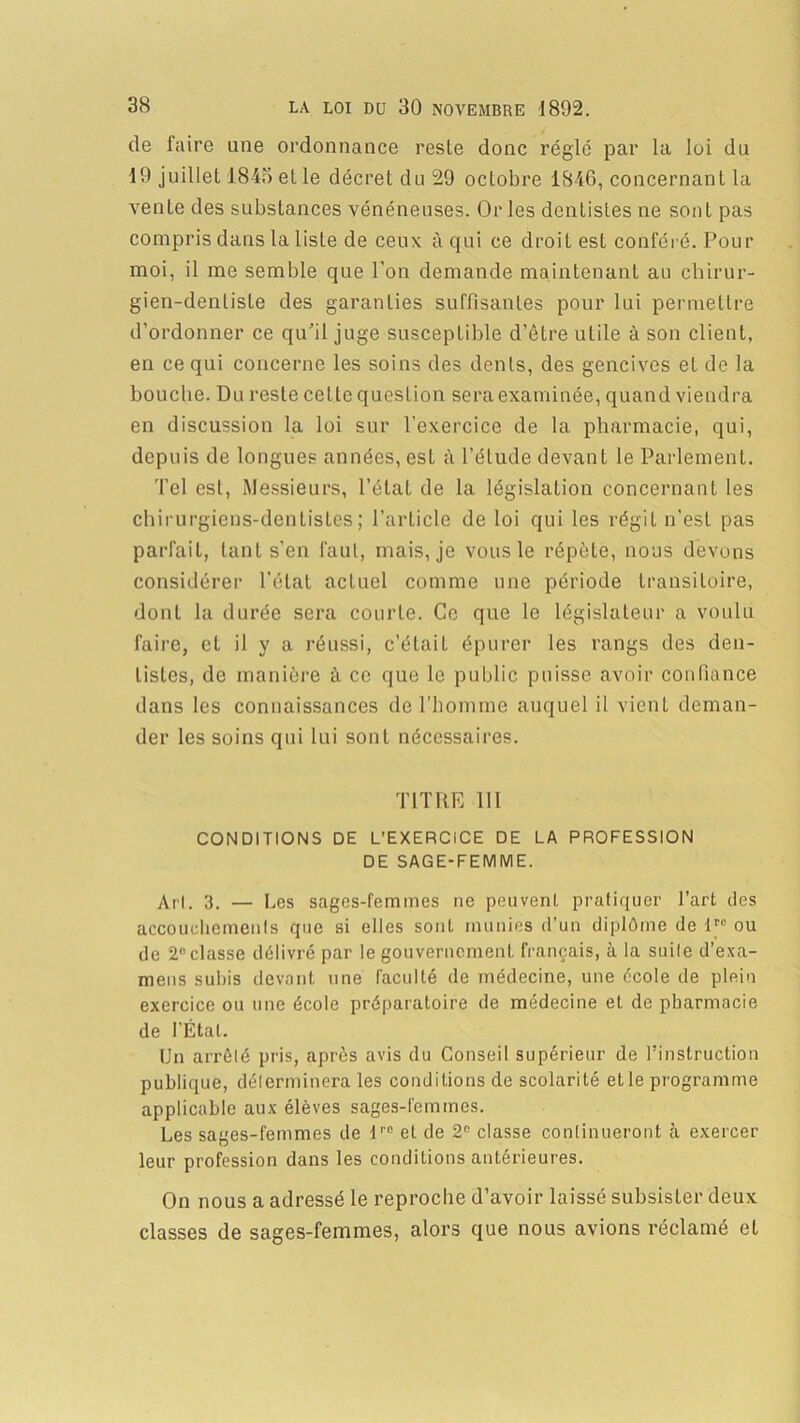 de faire une ordonnance reste donc réglé par la loi du 19 juillet 1845 et le décret du 29 octobre 1846, concernant la vente des substances vénéneuses. Or les dentistes ne sont pas compris dans la liste de ceux à qui ce droit est conféré. Pour moi, il me semble que l'on demande maintenant au chirur- gien-dentiste des garanties suffisantes pour lui permettre d’ordonner ce qu’il juge susceptible d’être utile à son client, en ce qui concerne les soins des dents, des gencives et de la bouche. Du reste cette question sera examinée, quand viendra en discussion la loi sur l’exercice de la pharmacie, qui, depuis de longues années, est à l’élude devant le Parlement. Tel est, Messieurs, l’état de la législation concernant les chirurgiens-dentistes; l’article de loi qui les régit n’est pas parfait, tant s’en faut, mais, je vous le répète, nous devons considérer l’état actuel comme une période transitoire, dont la durée sera courte. Ce que le législateur a voulu faire, et il y a réussi, c’était épurer les rangs des den- tistes, de manière à ce que le public puisse avoir confiance dans les connaissances de l’homme auquel il vient deman- der les soins qui lui sont nécessaires. TITRE 111 CONDITIONS DE L'EXERCICE DE LA PROFESSION DE SAGE-FEMME. Art. 3. — Les sages-femmes ne peuvent pratiquer l’art des accouchements que si elles sont munies d’un diplôme de lrc ou de 2e classe délivré par le gouvernement français, à la suite d’exa- mens subis devant une faculté de médecine, une école de plein exercice ou une école préparatoire de médecine et de pharmacie de l’Étal. Un arrêté pris, après avis du Conseil supérieur de l’instruction publique, déterminera les conditions de scolarité et le programme applicable aux élèves sages-femmes. Les sages-femmes de lr0 et de 2e classe continueront à exercer leur profession dans les conditions antérieures. On nous a adressé le reproche d’avoir laissé subsister deux classes de sages-femmes, alors que nous avions réclamé et