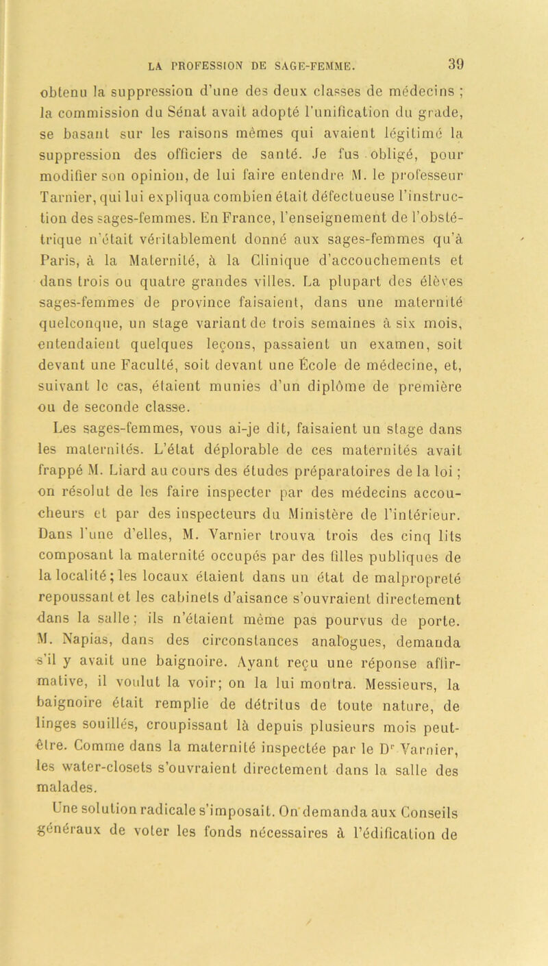 obtenu la suppression d’une des deux classes de médecins ; la commission du Sénat avait adopté l’unification du grade, se basant sur les raisons mêmes qui avaient légitimé la suppression des officiers de santé. Je fus obligé, pour modifier son opinion, de lui faire entendre M. le professeur Tarnier, qui lui expliqua combien était défectueuse l’instruc- tion des sages-femmes. En France, l’enseignement de l’obsté- trique n'était véritablement donné aux sages-femmes qu’à Paris, à la Maternité, à la Clinique d’accouchements et dans trois ou quatre grandes villes. La plupart des élèves sages-femmes de province faisaient, dans une maternité quelconque, un stage variant de trois semaines à six mois, entendaient quelques leçons, passaient un examen, soit devant une Faculté, soit devant une École de médecine, et, suivant le cas, étaient munies d’un diplôme de première ou de seconde classe. Les sages-femmes, vous ai-je dit, faisaient un stage dans les maternités. L’état déplorable de ces maternités avait frappé M. Liard au cours des éludes préparatoires de la loi ; on résolut de les faire inspecter par des médecins accou- cheurs et par des inspecteurs du Ministère de l’intérieur. Dans l’une d’elles, M. Varnier trouva trois des cinq lits composant la maternité occupés par des fdles publiques de la localité ; les locaux étaient dans un état de malpropreté repoussant et les cabinets d’aisance s’ouvraient directement dans la salle; ils n’étaient même pas pourvus de porte. M. Napias, dans des circonstances analogues, demanda s il y avait une baignoire. Ayant reçu une réponse affir- mative, il voulut la voir; on la lui montra. Messieurs, la baignoire était remplie de détritus de toute nature, de linges souillés, croupissant là depuis plusieurs mois peut- être. Comme dans la maternité inspectée par le Dr Varnier, les water-closets s’ouvraient directement dans la salle des malades. Une solution radicale s’imposait. On demanda aux Conseils généraux de voler les fonds nécessaires à l’édification de