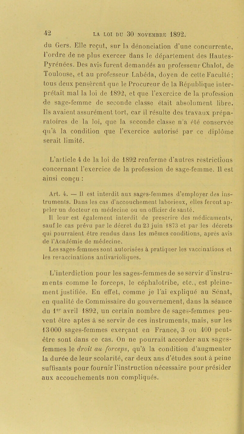 du Gers. Elle reçut, sur la dénonciation d’une concurrente, l’ordre de ne plus exercer dans le département des Hautes- Pyrénées. Des avis furent demandés au professeur Chalot, de Toulouse, et au professeur Labéda, doyen de celle Faculté; tous deux pensèrent que le Procureur de la République inter- prétait mal la loi de 1892, et que l’exercice de la profession de sage-femme de seconde classe était absolument libre. Ils avaient assurément tort, car il résulte des travaux prépa- ratoires de la loi, que la seconde classe n’a été conservée qu’à la condition que l’exercice autorisé par ce diplôme serait limité. L’article 4 de la loi de 1892 renferme d’autres restrictions concernant l’exercice de la profession de sage-femme. 11 est ainsi conçu : Art. 4. — 11 est interdit aux sages-femmes d’employer des ins- truments. Dans les cas d’accouchement laborieux, elles feront ap- peler un docteur en médecine ou un officier de santé. Il leur est également interdit de prescrire des médicaments, sauf le cas prévu par le décret du 23 juin 1873 et par les décrets qui pourraient être rendus dans les mêmes conditions, après avis de l’Académie de médecine. Les sages-femmes sont autorisées à pratiquer les vaccinations et les revaccinalions antivarioliques. L’interdiction pour les sages-femmes de se servir d’instru- ments comme le forceps, le céphalotribe, etc., est pleine- ment justifiée. En effet, comme je l’ai expliqué au Sénat, en qualité de Commissaire du gouvernement, dans la séance du 1er avril 1892, un certain nombre de sages-femmes peu- vent être aptes à se servir de ces instruments, mais, sur les 13 000 sages-femmes exerçant en France, 3 ou 400 peut- être sont dans ce cas. On ne pourrait accorder aux sages- femmes le clroil au forceps, qu’à la condition d’augmenter la durée de leur scolarité, car deux ans d’études sont à peine suffisants pour fournir l’instruction nécessaire pour présider aux accouchements non compliqués.