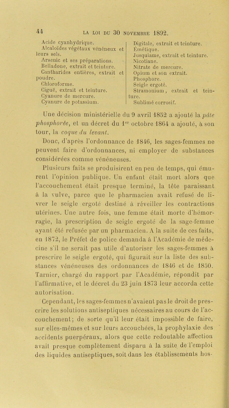 Acide cyanhydrique. Alcaloïdes végétaux vénéneux et leurs sels. Arsenic et ses préparations. Belladone, extrait et teinture. Cantharides entières, extrait et poudre. Chloroforme. Ciguë, extrait et teiuture. Cyanure de mercure. Cyanure de potassium. Digitale, extrait et teinture. Émétique. Jusquiame, extrait et teinture. Nicotiaue. Nitrate de mercure. Opium et son extrait. Phosphore. Seigle ergoté. Stramonium, extrait et tein- ture. Sublimé corrosif. Une décision ministérielle du 9 avril 1832 a ajouté la pâle phosphot'ée, et un décret du 1er octobre 1864 a ajouté, à son tour, la coque du levant. Donc, d’après l’ordonnance de 1846, les sages-femmes ne peuvent faire d’ordonnances, ni employer de substances considérées comme vénéneuses. Plusieurs faits se produisirent en peu de temps, qui ému- rent l’opinion publique. Un enfant était mort alors que l’accouchement était presque terminé, la tête paraissant à la vulve, parce que le pharmacien avait refusé de li- vrer le seigle ergoté destiné à réveiller les contractions utérines. Une autre fois, une femme était morte d’hémor- ragie, la prescription de seigle ergoté de la sage-femme ayant été refusée par un pharmacien. A la suite de ces faits, en 1872, le Préfet de police demanda à l’Académie de méde- cine s'il ne serait pas utile d’autoriser les sages-femmes à prescrire le seigle ergoté, qui figurait sur la liste des sub- stances vénéneuses des ordonnances de 1846 et de 1850. Tarnier, chargé du rapport par l'Académie, répondit par l’affirmative, et le décret du 23 juin 1873 leur accorda cette autorisation. Cependant, les sages-femmes n’avaient pasle droit de pres- crire les solutions antiseptiques nécessaires au cours de l’ac- couchement; de sorte qu’il leur était impossible de faire, sur elles-mêmes et sur leurs accouchées, la prophylaxie des accidents puerpéraux, alors que cette redoutable affection avail presque complètement disparu à la suite de l’emploi des liquides antiseptiques, soit dans les établissements hos-