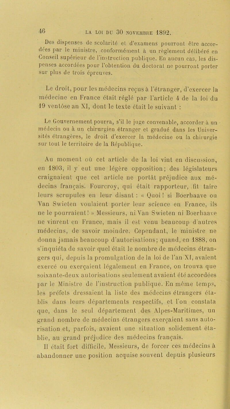 Des dispenses de scolarité et d’examens pourront être accor- dées par le ministre, conformément à un règlement délibéré en Conseil supérieur de l’instruction publique. En aucun cas, les dis- penses accordées pour l’obtention du doctoral ne pourront porter sur plus de trois épreuves. Le droit, pour les médecins reçus à l'étranger, d’exercer la médecine en France était réglé par l'article 4 de la loi du 19 ventôse an XI, dont le texte était le suivant : Le Gouvernement pourra, s’il le juge convenable, accorder à un médecin ou à un chirurgien étranger et gradué dans les Univer- sités étrangères, le droit d’exercer la médecine ou la chirurgie sur tout le territoire de la République. Au moment où cet article de la loi vint en discussion, en 1803, il y eut une légère opposition; des législateurs craignaient que cet article ne portât préjudice aux mé- decins français. Fourcroy, qui était rapporteur, fit taire leurs scrupules en leur disant : « Quoi ! si Boerhaave ou Yan Swielen voulaient porter leur science en France, ils ne le pourraient! » Messieurs, ni Yan Swieten ni Boerhaave ne vinrent en France, mais il est venu beaucoup d'autres médecins, de savoir moindre. Cependant, le ministre ne donna jamais beaucoup d’autorisations; quand, en 1888, on s’inquiéta de savoir quel élaiL le nombre de médecins étran- gers qui, depuis la promulgation de la loi de l’an XI, avaient exercé ou exerçaient légalement en France, on trouva que soixante-deux autorisations seulement avaient été accordées par le Ministre de l’instruction publique. En même temps, les préfets dressaient la liste des médecins étrangers éta- blis dans leurs départements respectifs, et l'on constata que, dans le seul département des Alpes-Maritimes, un grand nombre de médecins étrangers exerçaient sans auto- risation et, parfois, avaient une situation solidement éta- blie, au grand préjudice des médecins français. 11 était fort difficile, Messieurs, de forcer ces médecins â abandonner une position acquise souvent depuis plusieurs