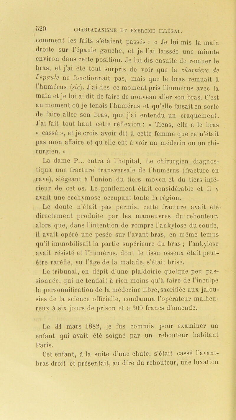 I comment les faits s étaient passés : « Je lui mis la main droite sur 1 épaule gauche, et je l'ai laissée une minute environ dans cette position. Je lui dis ensuite de remuer le bras, et j ai été tout surpris de voir que la charnière de l'épaule ne fonctionnait pas, mais que le bras remuait à 1 humérus (sic). J’ai dès ce moment pris l’humérus avec la main et je lui ai dit cle faire de nouveau aller son bras. C’est au moment où je tenais l’humérus et qu’elle faisait en sorte de faire aller son bras, que j’ai entendu un craquement. J ai fait tout haut celle réflexion : « Tiens, elle a le bras « cassé », et je crois avoir dit à cette femme que ce n’était pas mon affaire et qu’elle eût à voir un médecin ou un chi- rurgien. » La dame P... entra à l’hùpital. Le chirurgien diagnos- tiqua une fracture transversale de l’humérus (fracture en rave), siégeant à l’union du tiers moyen et du tiers infé- rieur de cet os. Le gonflement était considérable et il y avait une ecchymose occupant toute la région. Le doute n’était pas permis, cette fracture avait été' directement produite par les manœuvres du rebouteur, alors que, dans l’intention do rompre l’ankylosc du coude, il avait opéré une pesée sur l’avant-bras, en même temps qu’il immobilisait la partie supérieure du bras ; l’ankylose avait résisté et l’humérus, dont le tissu osseux était peut- être raréfié, vu l’âge de la malade, s’était brisé. Le tribunal, en dépit d’une plaidoirie quelque peu pas- sionnée, qui ne tendait à rien moins qu’à faire de l’inculpé la personnification de la médecine libre, sacrifiée aux jalou- sies de la science officielle, condamna l’opérateur malheu- reux à six jours de prison el à 500 francs d’amende. Le 31 mars 1882, je fus commis pour examiner un enfant qui avait été soigné par un rebouteur habitant Paris. Cet enfant, à la suite d’une chute, s’était cassé l’avant- bras droit et présentait, au dire du rebouteur, une luxation