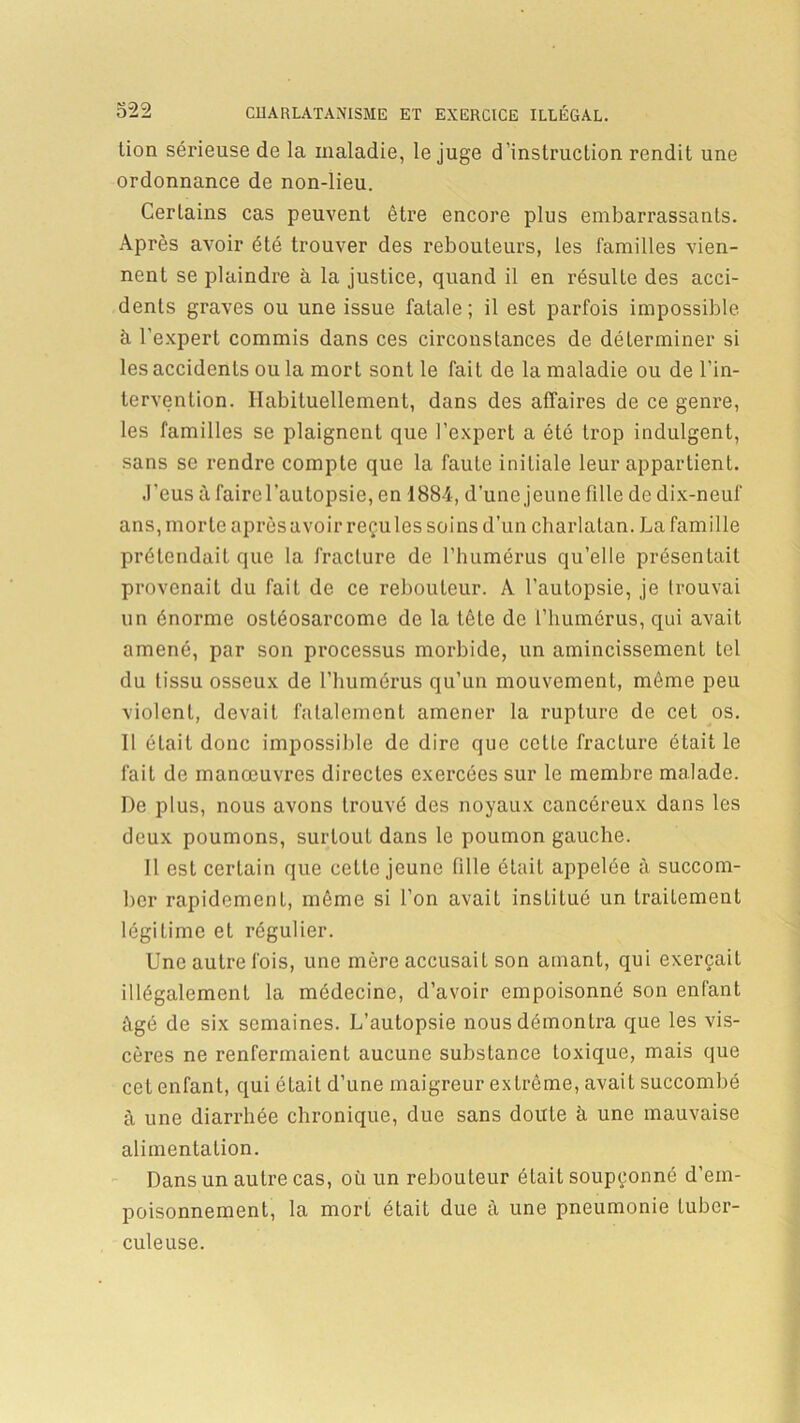 lion sérieuse de la maladie, le juge d'instruction rendit une ordonnance de non-lieu. Certains cas peuvent être encore plus embarrassants. Après avoir été trouver des rebouteurs, les familles vien- nent se plaindre à la justice, quand il en résulte des acci- dents graves ou une issue fatale ; il est parfois impossible à l’expert commis dans ces circonstances de déterminer si les accidents ou la mort sont le fait de la maladie ou de l’in- tervention. Habituellement, dans des affaires de ce genre, les familles se plaignent que l’expert a été trop indulgent, sans se rendre compte que la faute initiale leur appartient. J’eus à faire l’autopsie, en 1884, d’une jeune fille de dix-neuf ans, morte après avoir reçu les soins d’un charlatan. La famille prétendait que la fracture de l’humérus qu’elle présentait provenait du fait de ce rebouteur. A l’autopsie, je trouvai un énorme ostéosarcome de la tète de l’humérus, qui avait amené, par son processus morbide, un amincissement tel du tissu osseux de l’humérus qu’un mouvement, môme peu violent, devait fatalement amener la rupture de cet os. Il était donc impossible de dire que cette fracture était le fait de manœuvres directes exercées sur le membre malade. De plus, nous avons trouvé des noyaux cancéreux dans les deux poumons, surtout dans le poumon gauche. Il est certain que cette jeune fille était appelée à succom- ber rapidement, même si l’on avait institué un traitement légitime et régulier. Une autre fois, une mère accusait son amant, qui exerçait illégalement la médecine, d’avoir empoisonné son enfant âgé de six semaines. L’autopsie nous démontra que les vis- cères ne renfermaient aucune substance toxique, mais que cet enfant, qui élait d’une maigreur extrême, avait succombé à une diarrhée chronique, due sans doute à une mauvaise alimentation. Dans un autre cas, ou un rebouteur était soupçonné d’em- poisonnement, la mort était due à une pneumonie tuber- culeuse.