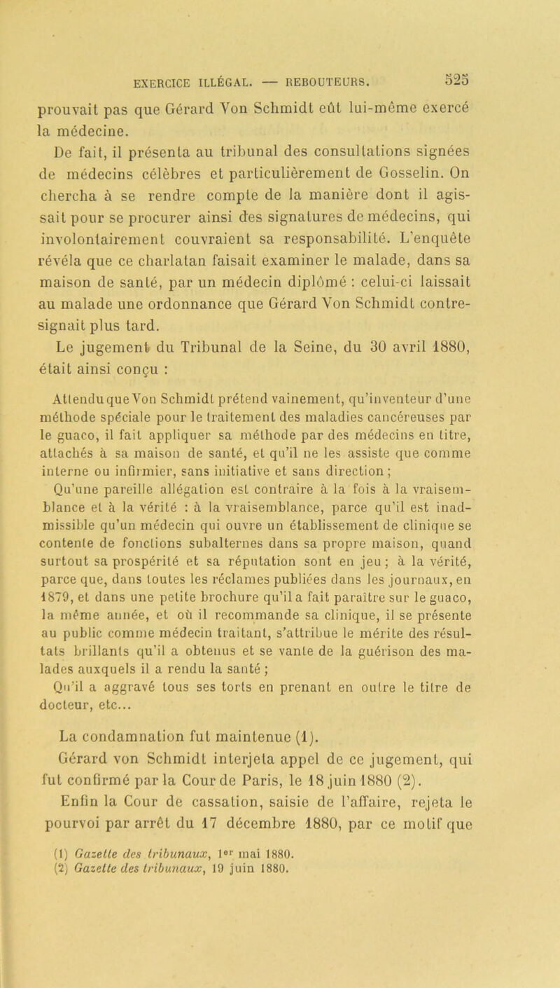 prouvait pas que Gérard Yon Schmidt eût lui-même exercé la médecine. De fait, il présenta au tribunal des consultations signées de médecins célèbres et particulièrement de Gosselin. On chercha à se rendre compte de la manière dont il agis- sait pour se procurer ainsi des signatures de médecins, qui involontairement couvraient sa responsabilité. L'enquête révéla que ce charlatan faisait examiner le malade, dans sa maison de santé, par un médecin diplômé : celui-ci laissait au malade une ordonnance que Gérard Von Schmidt contre- signait plus tard. Le jugement du Tribunal de la Seine, du 30 avril 1880, était ainsi conçu : Attendu que Von Schmidt prétend vainement, qu’inventeur d’une méthode spéciale pour le traitement des maladies cancéreuses par le guaco, il fait appliquer sa méthode par des médecins en litre, attachés à sa maison de santé, et qu’il ne les assiste que comme interne ou infirmier, sans initiative et sans direction; Qu’une pareille allégation est contraire à la fois à la vraisem- blance et à la vérité : à la vraisemblance, parce qu’il est inad- missible qu’un médecin qui ouvre un établissement de clinique se contente de fonctions subalternes dans sa propre maison, quand surtout sa prospérité et sa réputation sont en jeu ; à la vérité, parce que, dans toutes les réclames publiées dans les journaux, en 1879, et dans une petite brochure qu’il a fait paraître sur le guaco, la même année, et où il recommande sa clinique, il se présente au public comme médecin traitant, s’attribue le mérite des résul- tats brillants qu’il a obtenus et se vante de la guérison des ma- lades auxquels il a rendu la santé ; Qu’il a aggravé tous ses torts en prenant en outre le titre de docteur, etc... La condamnation fut maintenue (1). Gérard von Schmidt interjeta appel de ce jugement, qui fut confirmé parla Cour de Paris, le 18 juin 1880 (2). Enfin la Cour de cassation, saisie de l’affaire, rejeta le pourvoi par arrêt du 17 décembre 1880, par ce moLif que (1) Gazelle des tribunaux, 1er mai 1880. (2) Gazette des tribunaux, 19 juin 1880.