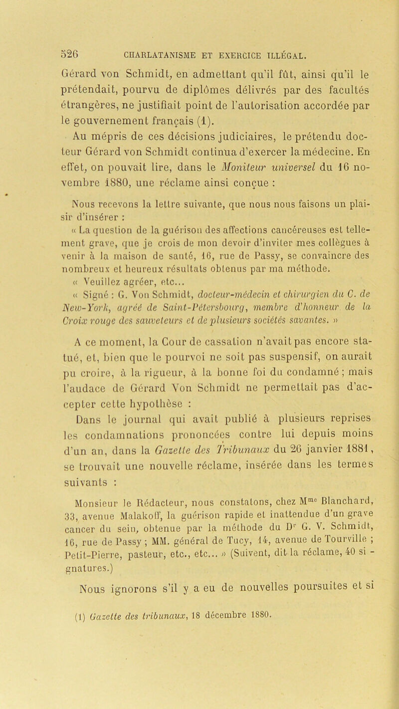 Gérard von Schmidt, en admettant qu’il fût, ainsi qu’il le prétendait, pourvu de diplômes délivrés par des facultés étrangères, ne justifiait point de l’autorisation accordée par le gouvernement français (1). Au mépris de ces décisions judiciaires, le prétendu doc- teur Gérard von Schmidt continua d’exercer la médecine. En effet, on pouvait lire, dans le Moniteur universel du 16 no- vembre 1880, une réclame ainsi conçue : Nous recevons la lettre suivante, que nous nous faisons un plai- sir d’insérer : « La question de la guérison des affections cancéreuses est telle- ment grave, que je crois de mon devoir d’inviter mes collègues à venir à la maison de santé, 10, rue de Passy, se convaincre des nombreux et heureux résultats obtenus par ma méthode. « Veuillez agréer, etc... « Signé : G. Von Schmidt, docteur-médecin et chirurgien du C. de New-York, agréé de Saint-Pétersbourg, membre d'honneur de la Croix rouge des sauveteurs et de plusieurs sociétés savantes. » A ce moment, la Cour de cassation n’avait pas encore sta- tué, et, bien que le pourvoi ne soit pas suspensif, on aurait pu croire, à la rigueur, à la bonne foi du condamné; mais l’audace de Gérard Yon Schmidt ne permettait pas d’ac- cepter cette hypothèse : Dans le journal qui avait publié à plusieurs reprises les condamnations prononcées contre lui depuis moins d’un an, dans la Gazelle des Tribunaux du 26 janvier 1881, se trouvait une nouvelle réclame, insérée dans les termes suivants : Monsieur le Rédacteur, nous constatons, chez Mme Blanchard, 33, avenue MalakolF, la guérison rapide et inattendue d’un grave cancer du sein, obtenue par la méthode du D1' G. V. Schmidt, 16, rue de Passy ; MM. général de Tucy, 14, avenue de Tourville ; Petit-Pierre, pasteur, etc., etc... » (Suivent, dit la réclame, 40 si - gnatures.) Nous ignorons s’il y a eu de nouvelles poursuites et si