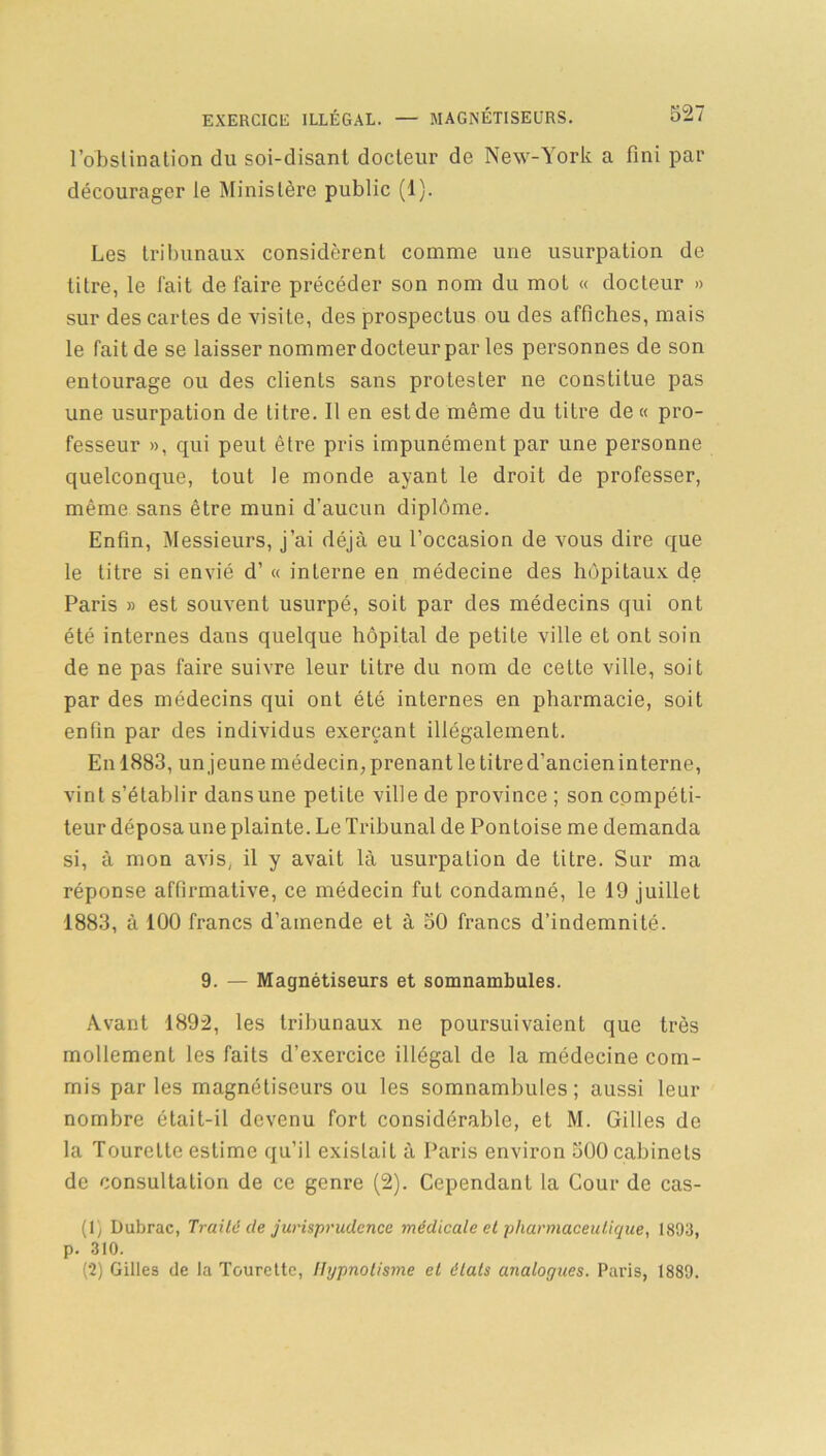 l’obstination du soi-disant docteur de New-York a fini par décourager le Ministère public (1). Les tribunaux considèrent comme une usurpation de titre, le fait de faire précéder son nom du mot « docteur » sur des cartes de visite, des prospectus ou des affiches, mais le fait de se laisser nommer docteur par les personnes de son entourage ou des clients sans protester ne constitue pas une usurpation de titre. Il en est de même du titre de « pro- fesseur », qui peut être pris impunément par une personne quelconque, tout le monde ayant le droit de professer, même sans être muni d’aucun diplôme. Enfin, Messieurs, j’ai déjà eu l’occasion de vous dire que le titre si envié d’« interne en médecine des hôpitaux de Paris » est souvent usurpé, soit par des médecins qui ont été internes dans quelque hôpital de petite ville et ont soin de ne pas faire suivre leur titre du nom de cette ville, soit par des médecins qui ont été internes en pharmacie, soit enfin par des individus exerçant illégalement. En 1883, un jeune médecin, prenant le titre d’ancien interne, vint s’établir dansune petite ville de province ; son compéti- teur déposa une plainte. Le Tribunal de Pontoise me demanda si, à mon avis, il y avait là usurpation de titre. Sur ma réponse affirmative, ce médecin fut condamné, le 19 juillet 1883, à 100 francs d’amende et à 50 francs d’indemnité. 9. — Magnétiseurs et somnambules. Avant 1892, les tribunaux ne poursuivaient que très mollement les faits d’exercice illégal de la médecine com- mis par les magnétiseurs ou les somnambules ; aussi leur nombre était-il devenu fort considérable, et M. Gilles de la Tourelte estime qu’il existait à Paris environ 500 cabinets de consultation de ce genre (2). Cependant la Cour de cas- (1) Dubrac, Traite de jurisprudence médicale et pharmaceutique, 1893, p. 310. (2) Gilles de la Tourette, Hypnotisme et étals analogues. Paris, 1889.