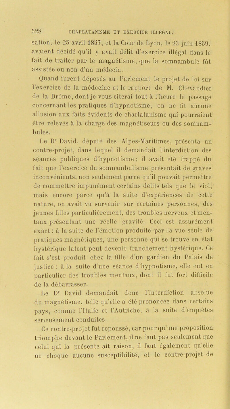 salion, le 25 avril 1857, et la Cour de Lyon, le 23 juin 1859, avaient décidé qu’il y avait délit d'exercice illégal dans le fait de traiter par le magnétisme, que la somnambule fût assistée ou non d’un médecin. Quand furent déposés au Parlement le projet de loi sur l’exercice de la médecine et le rapport de M. Chevandier de la Drôme, dont je vous citerai tout à l’heure Je passage concernant les pratiques d’hypnotisme, on ne fil aucune allusion aux faits évidents de charlatanisme qui pourraient être relevés à la charge des magnétiseurs ou des somnam- bules. Le Dr David, député des Alpes-Maritimes, présenta un contre-projet, dans lequel il demandait l’interdiction des séances publiques d'hypnotisme; il avait été frappé du fait que l’exercice du somnambulisme présentait de graves inconvénients, non seulement parce qu’il pouvait permettre de commeltre impunément certains délits tels que le viol, mais encore parce qu’à la suite d’expériences de ceLle nature, on avait vu survenir sur certaines personnes, des jeunes filles particulièrement, des troubles nerveux eL men- taux présentant une réelle gravité. Ceci est assurément exact : à la suite de l’émotion produite par la vue seule de pratiques magnétiques, une personne qui se trouve en état hystérique latent peut devenir franchement hystérique. Ce fait s’est produit chez la fille d’un gardien du Palais de justice: à la suite d’une séance d’hypnotisme, elle eut en particulier des troubles mentaux, dont il fut fort difficile de la débarrasser. Le Dr David demandait donc l’interdiction absolue du magnétisme, telle qu’elle a été prononcée dans certains pays, comme l’Italie et l’Autriche, à la suite d'enquêtes sérieusement conduites. Ce contre-projet fut repoussé, car pour qu’une proposition triomphe devant le Parlement, il ne faut pas seulement que celui qui la présente ait raison, il faut également qu’elle ne choque aucune susceptibilité, et le contre-projet de