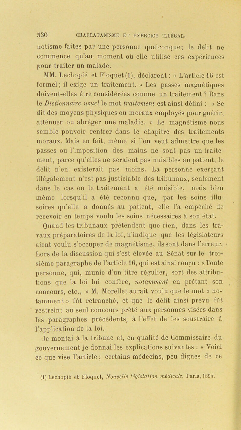 notisme faites par une personne quelconque; le délit ne commence qu’au moment où elle utilise ces expériences pour traiter un malade. MM. Lechopié et Floquet(l), déclarent: « L’article 16 est formel; il exige un traitement. » Les passes magnétiques doivent-elles être considérées comme un traitement? Dans le Dictionnaire usuel le mot traitement est ainsi défini : « Se dit des moyens physiques ou moraux employés pour guérir, atténuer ou abréger une maladie. » Le magnétisme nous semble pouvoir rentrer dans le chapitre des traitements moraux. Mais en fait, même si l’on veut admettre que les passes ou l’imposition des mains ne sont pas un traite- ment, parce qu’elles ne seraient pas nuisibles au patient, le délit n’en existerait pas moins. La personne exerçant illégalement n’est pas justiciable des tribunaux, seulement dans le cas où le traitement a éLé nuisible, mais bien môme lorsqu’il a été reconnu que, par les soins illu- soires qu’elle a donnés au patient, elle l’a empêché de recevoir en temps voulu les soins nécessaires à son état. Quand les tribunaux prétendent que rien, dans les tra- vaux préparatoires de la loi, n’indique que les législateurs aient voulu s’occuper de magnétisme, ils sont dans l'erreur. Lors de la discussion qui s’est élevée au Sénat sur le troi- sième paragraphe de l’article 16, qui est ainsi conçu : «Toute personne, qui, munie d’un litre régulier, sort des attribu- tions que la loi lui confère, notamment en prêtant son concours, etc., » M. Morellet aurait voulu que le mot « no- tamment » fût retranché, et que le délit ainsi prévu fût restreint au seul concours prêté aux personnes visées dans les paragraphes précédents, à l’effet de les soustraire à l’application de la loi. Je montai à la tribune et, en qualité de Commissaire du gouvernement je donnai les explications suivantes : « Voici ce que vise l’article ; certains médecins, peu dignes de ce (1) Lechopié et Floquet, Nouvelle léffislatioji médicale. Paris, 1894.