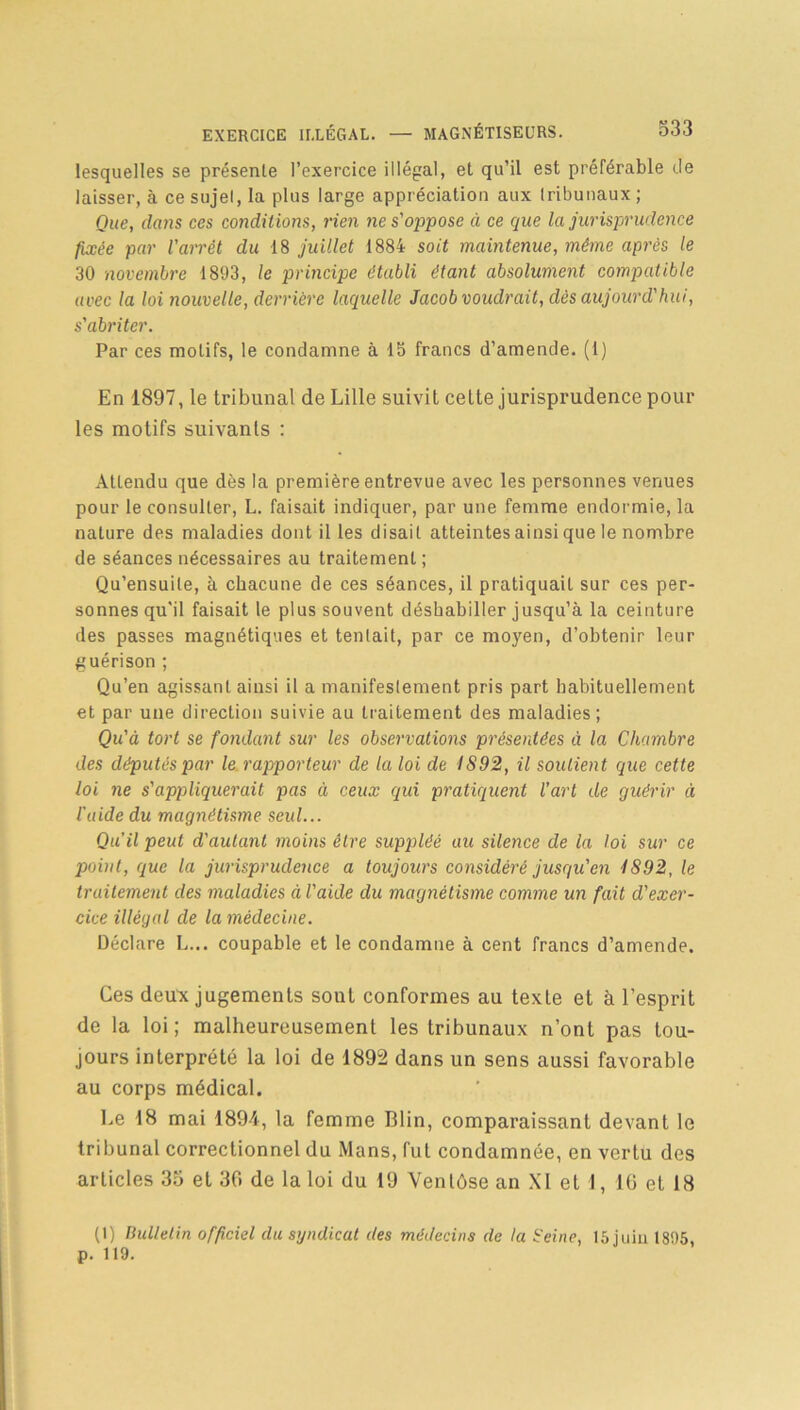 lesquelles se présente l’exercice illégal, et qu’il est préférable de laisser, à ce sujel, la plus large appréciation aux tribunaux ; Que, dans ces conditions, rien ne s'oppose à ce que la jurisprudence fixée par l'arrêt du 18 juillet 1884 soit maintenue, même après le 30 novembre 1893, le principe établi étant absolument compatible avec la loi nouvelle, derrière laquelle Jacob voudrait, dès aujourd'hui, s'abriter. Par ces motifs, le condamne à 15 francs d’amende. (1) En 1897, le tribunal de Lille suivit cette jurisprudence poul- ies motifs suivants : Attendu que dès la première entrevue avec les personnes venues pour le consulter, L. faisait indiquer, par une femme endormie, la nature des maladies dont il les disait atteintes ainsi que le nombre de séances nécessaires au traitement ; Qu’ensuile, à chacune de ces séances, il pratiquait sur ces per- sonnes qu'il faisait le plus souvent déshabiller jusqu’à la ceinture des passes magnétiques et tentait, par ce moyen, d’obtenir leur guérison ; Qu’en agissant ainsi il a manifestement pris part habituellement et par une direction suivie au traitement des maladies; Qu'à tort se fondant sur les observations présentées à la Chambre des députés par le rapporteur de la loi de 1892, il soutient que cette loi ne s'appliquerait pas à ceux qui pratiquent l’art de guérir à l'aide du magnétisme seul... Qu’il peut d'autant moins être suppléé au silence de la loi sur ce point, que la jurisprudence a toujours considéré jusqu'en i892, le traitement des maladies à l'aide du magnétisme comme un fait d'exer- cice illégal de la médecine. Déclare L... coupable et le condamne à cent francs d’amende. Ces deux jugements sont conformes au texte et à l’esprit de la loi ; malheureusement les tribunaux n’ont pas tou- jours interprété la loi de 1892 dans un sens aussi favorable au corps médical. Le 18 mai 1894, la femme Blin, comparaissant devant le tribunal correctionnel du Mans, fut condamnée, en vertu des articles 35 et 30 de la loi du 19 Ventôse an XI et 1, 16 et 18 (1) Bulletin officiel du syndicat des médecins de ta Heine, 15 juin 1895, p. 119.