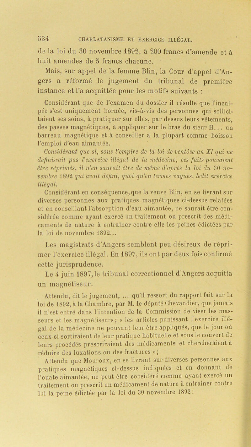 de la loi du 30 novembre 1892, à 200 francs d’amende et à huit amendes de 5 francs chacune. Mais, sur appel de la femme Blin, la Cour d’appel d’An- gers a réformé le jugement du tribunal de première instance et l’a acquittée pour les motifs suivants : Considérant que de l’examen du dossier il résulte que l’incul- pée s’est uniquement bornée, vis-à-vis des personnes qui sollici- taient ses soins, à pratiquer sur elles, par dessus leurs vêtements, des passes magnétiques, à appliquer sur le bras du sieur H... un barreau magnétique et à conseiller à la plupart comme boisson l’emploi d’eau aimantée. Considérant que si, sous l’empire de la loi de ventôse an XI qui ne définissait pas l'exercice illégal de la médecine, ces faits pouvaient être réprimés, il n'en saurait être de même d'après la loi du 30 no- vembre 1892 qui avait défini, quoi qu'en termes vagues, ledit exercice illégal. Considérant en conséquence,que la veuve Blin, en se livrant sur diverses personnes aux pratiques magnétiques ci-dessus relatées et en conseillant l’absorption d’eau aimantée, ne saurait être con- sidérée comme ayant exercé un traitement ou prescrit des médi- caments de nature à entraîner contre elle les peines édictées par la loi de novembre 1892... Les magistrats d’Angers semblent pou désireux de répri- mer l'exercice illégal. En 1897, ils ont par deux fois confirmé cette jurisprudence. Le 4 juin 1897,1e tribunal correctionnel d’Angers acquitta un magnétiseur. Attendu, dit le jugement, ... qu’il ressort du rapport fait sur la loi de 1892, à la Chambre, par M. le député Chevandier, que jamais il n’est entré dans l'intention de la Commission de viser les mas- seurs et les magnétiseurs; « les articles punissant l’exercice illé- gal de la médecine ne pouvant leur être appliqués, que le jour où ceux-ci sortiraient de leur pratique habituelle et sous le couvert de leurs procédés prescriraient des médicaments et chercheraient à réduire des luxations ou des fractures »; Allendu que Mouroux, en se livrant sur diverses personnes aux pratiques magnétiques ci-dessus indiquées et en donnant de l’ouate aimantée, ne peut être considéré comme ayant exercé un traitement ou prescrit un médicament de nature à entraîner contre lui la peine édictée par la loi du 30 novembre 1892: