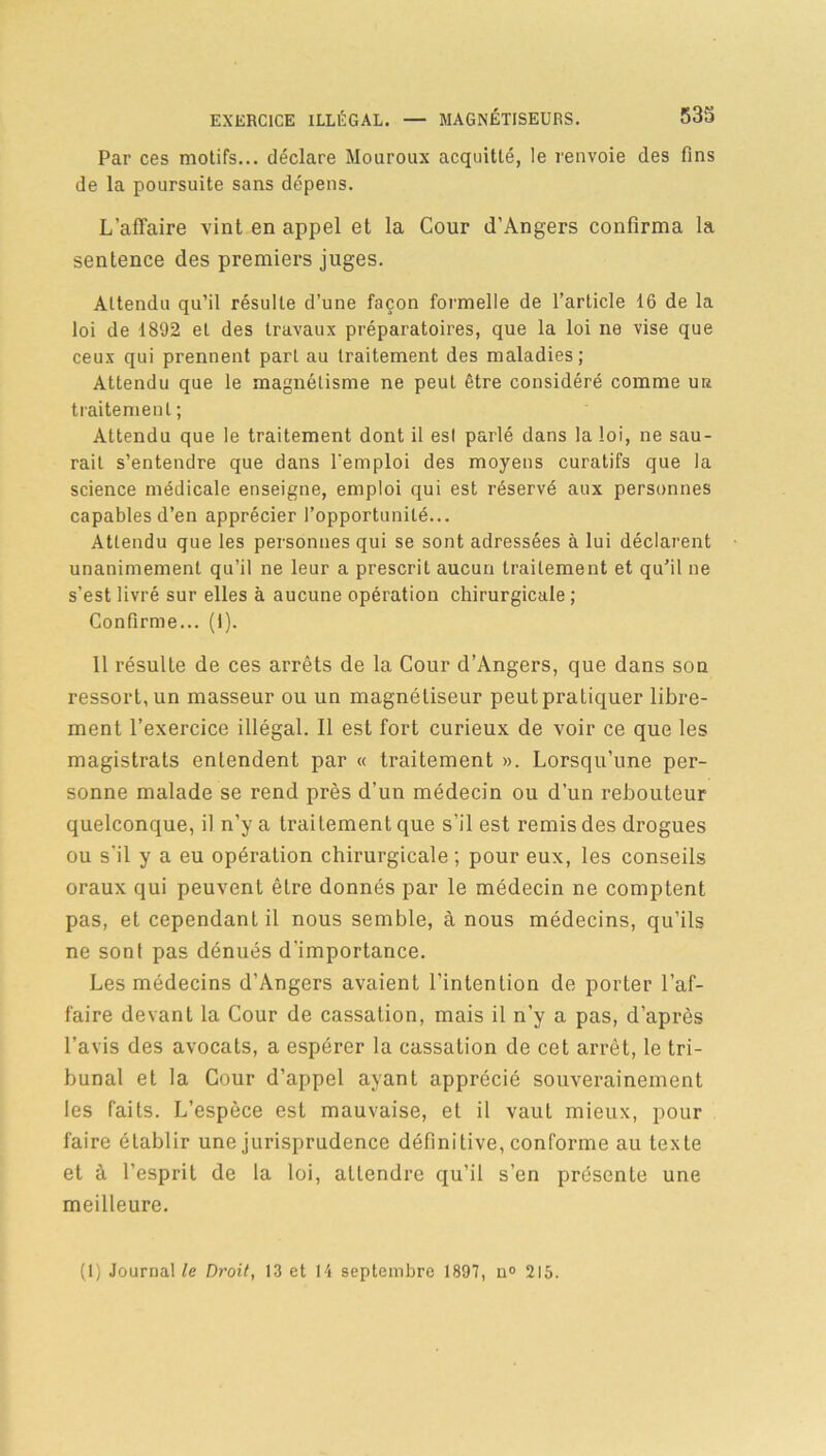 Par ces motifs... déclare Mouroux acquitté, le renvoie des fins de la poursuite sans dépens. L'affaire vint en appel et la Cour d’Angers confirma la sentence des premiers juges. Attendu qu’il résulte d’une façon formelle de l’article 16 de la loi de 1892 et des travaux préparatoires, que la loi ne vise que ceux qui prennent part au traitement des maladies; Attendu que le magnétisme ne peut être considéré comme ur traitement ; Attendu que le traitement dont il est parlé dans la loi, ne sau- rait s’entendre que dans l'emploi des moyens curatifs que la science médicale enseigne, emploi qui est réservé aux personnes capables d’en apprécier l’opportunité... Attendu que les personnes qui se sont adressées à lui déclarent unanimement qu’il ne leur a prescrit aucun traitement et qu’il ne s’est livré sur elles à aucune opération chirurgicale ; Confirme... (I). 11 résulte de ces arrêts de la Cour d’Angers, que dans son ressort, un masseur ou un magnétiseur peutpratiquer libre- ment l’exercice illégal. Il est fort curieux de voir ce que les magistrats entendent par « traitement ». Lorsqu’une per- sonne malade se rend près d’un médecin ou d’un rebouteur quelconque, il n’y a traitement que s’il est remis des drogues ou s’il y a eu opération chirurgicale; pour eux, les conseils oraux qui peuvent être donnés par le médecin ne comptent pas, et cependant il nous semble, à nous médecins, qu’ils ne sont pas dénués d'importance. Les médecins d’Angers avaient l’intention de porter l’af- faire devant la Cour de cassation, mais il n’y a pas, d’après l’avis des avocats, a espérer la cassation de cet arrêt, le tri- bunal et la Cour d’appel ayant apprécié souverainement les faits. L’espèce est mauvaise, et il vaut mieux, pour faire établir une jurisprudence définitive, conforme au texte et à l’esprit de la loi, attendre qu’il s’en présente une meilleure. (1) Journal le Droit, 13 et 14 septembre 1897, n» 215.