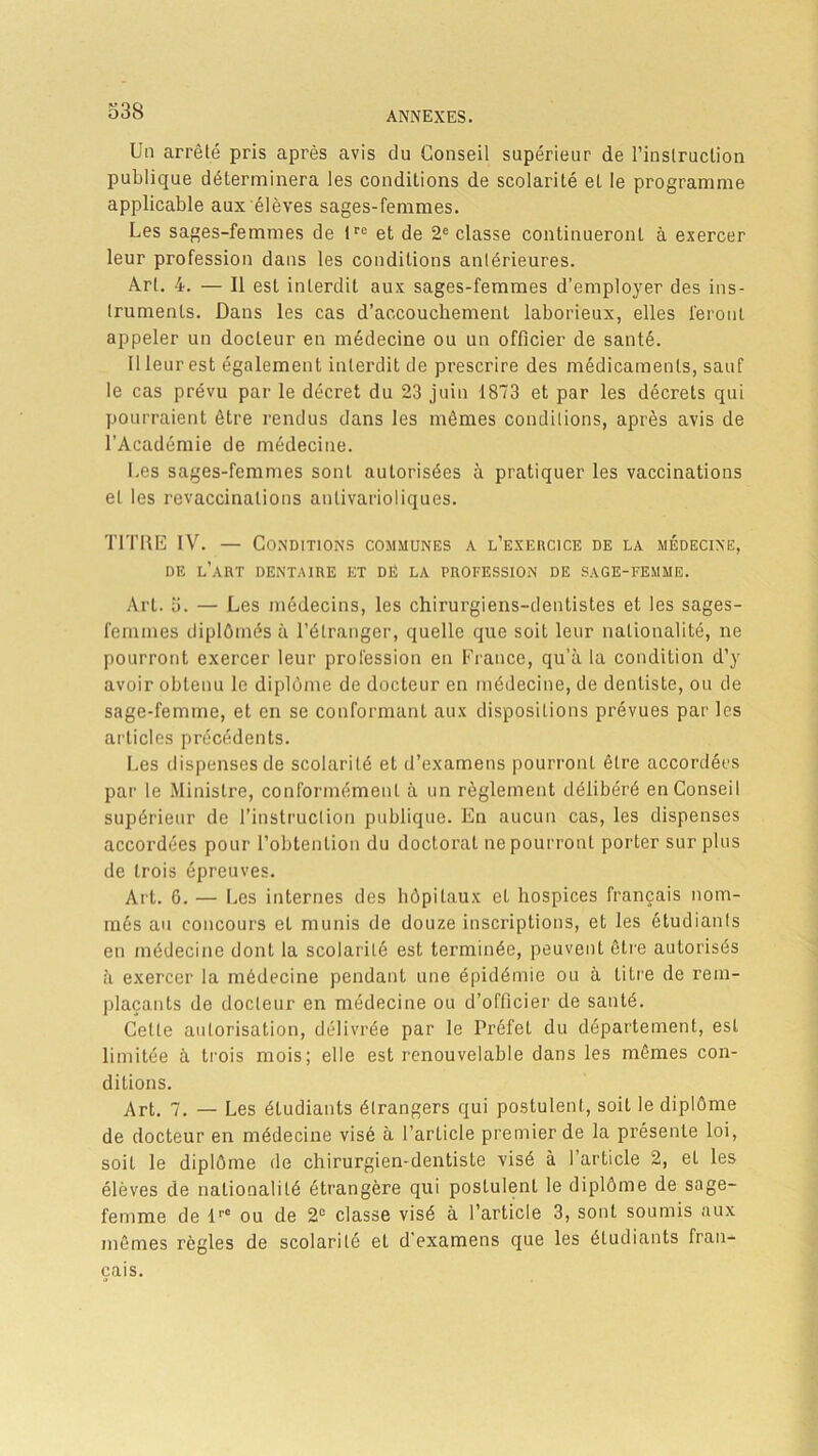 Un arrêté pris après avis du Conseil supérieur de l'instruction publique déterminera les conditions de scolarité et le programme applicable aux élèves sages-femmes. Les sages-femmes de tre et de 2e classe continueront à exercer leur profession dans les conditions antérieures. Art. 4. — Il est interdit aux sages-femmes d’employer des ins- truments. Dans les cas d’accouchement laborieux, elles feront appeler un docteur en médecine ou un officier de santé. 11 leur est également interdit de prescrire des médicaments, sauf le cas prévu par le décret du 23 juin 1873 et par les décrets qui pourraient être rendus dans les mômes conditions, après avis de l’Académie de médecine. Les sages-femmes sonL autorisées à pratiquer les vaccinations et les revaccinalions antivarioliques. TITRE IV. — Conditions communes a l'exercice de la médecine, DE L’ART DENTAIRE ET DË LA PROFESSION DE SAGE-FEMME. Art. 5. — Les médecins, les chirurgiens-dentistes et les sages- fenunes diplômés à l’étranger, quelle que soit leur nationalité, ne pourront exercer leur profession en France, qu’à la condition d’y avoir obtenu le diplôme de docteur en médecine, de dentiste, ou de sage-femme, et en se conformant aux dispositions prévues par les articles précédents. Les dispenses de scolarité et d’examens pourront être accordées par le Ministre, conformément à un règlement délibéré en Conseil supérieur de l’instruction publique. En aucun cas, les dispenses accordées pour l’obtention du doctorat ne pourront porter sur plus de trois épreuves. Art. 6. — Les internes des hôpitaux eL hospices français nom- més au concours et munis de douze inscriptions, et les étudiants en médecine dont la scolarité est terminée, peuvent être autorisés à exercer la médecine pendant une épidémie ou à titre de rem- plaçants de docteur en médecine ou d’officier de sauté. Celle autorisation, délivrée par le Préfet du département, est limitée à trois mois; elle est renouvelable dans les mêmes con- ditions. Art. 7. — Les éLudiants étrangers qui postulent, soit le diplôme de docteur en médecine visé à l’article premier de la présente loi, soit le diplôme de chirurgien-dentiste visé à 1 article 2, et les élèves de nationalité étrangère qui postulenl le diplôme de sage- femme de lrC ou de 2e classe visé à l’article 3, sont soumis aux mêmes règles de scolarité et d'examens que les étudiants fran- çais.
