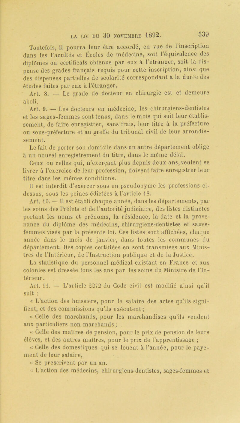 Toutefois, il pourra leur être accordé, en vue de l’inscription dans les Facultés et Écoles de médecine, soit l’équivalence des diplômes ou certificats obtenus par eux à l'étranger, soit la dis- pense des grades français requis pour cette inscription, ainsi que des dispenses partielles de scolarité correspondant à la durée des études faites par eux à l’étranger. Art. 8. — Le grade de docteur en chirurgie est et demeure aboli. Art. 9. — Les docteurs en médecine, les chirurgiens-dentistes et les sages-femmes sont tenus, dans le mois qui suit leur établis- sement, de faire enregistrer, sans frais, leur titre à la préfecture ou sous-préfecture et au greffe du tribunal civil de leur arrondis- sement. Le fait de porter son domicile dans un autre département oblige à un nouvel enregistrement du titre, dans le même délai. Ceux ou celles qui, n’exerçant plus depuis deux ans, veulent se livrer à l’exercice de leur profession, doivent faire enregistrer leur titre dans les mêmes conditions. Il est interdit d’exercer sous un pseudonyme les professions ci- dessus, sous les peines édictées à l’article 18. Art. 10. — Il est établi chaque année, dans les départements, par les soins des Préfets et de l’autorité judiciaire, des listes distinctes portant les noms et prénoms, la résidence, la date et la prove- nance du diplôme des médecins, chirurgiens-dentistes et sages- femmes visés par la présente loi. Ces listes sont affichées, chaque année dans le mois de janvier, dans toutes les communes du département. Des copies certifiées en sont transmises aux Minis- tres de l’Intérieur, de l’Instruction publique et de la Justice. La statistique du personnel médical existant en France et aux colonies est dressée tous les ans par les soins du Ministre de l’In- térieur, Art. H. — L’article 2272 du Code civil est modifié ainsi qu’il suit : « L’action des huissiers, pour le salaire des actes qu’ils signi- fient, et des commissions qu’ils exécutent; « Celle des marchands, pour les marchandises qu’ils vendent aux particuliers non marchands; « Celle des maîtres de pension, pour le prix de pension de leurs élèves, et des autres maîtres, pour le prix de l’apprentissage ; « Celle des domestiques qui se louent à l’année, pour le paye- ment de leur salaire, « Se prescrivent par un an. « L’action des médecins, chirurgiens-dentistes, sages-femmes et