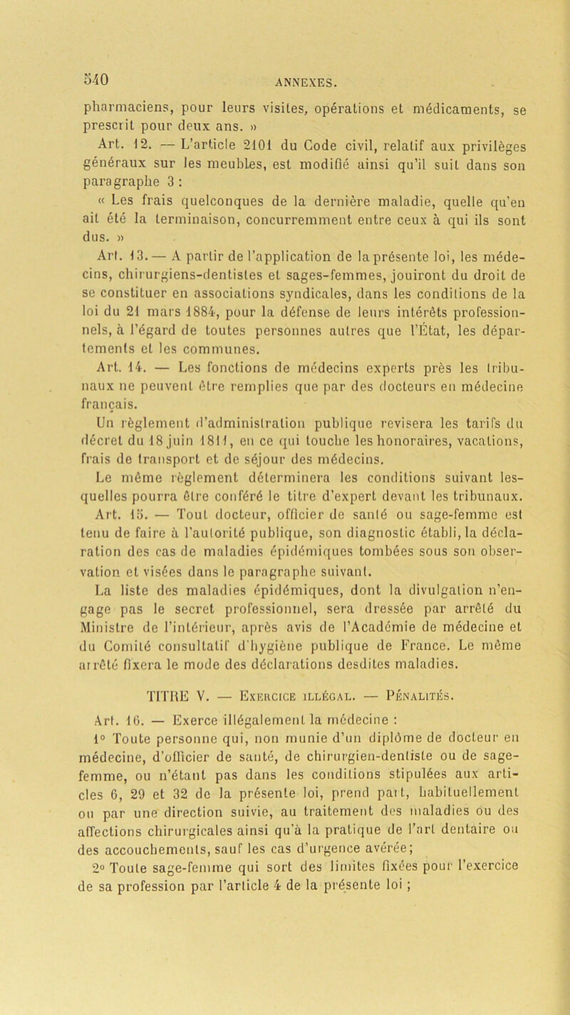 pharmaciens, pour leurs visites, opérations et médicaments, se prescrit pour deux ans. » Art. 12. — L’article 2101 du Code civil, relatif aux privilèges généraux sur les meubles, est modifié ainsi qu’il suit dans son paragraphe 3 : « Les frais quelconques de la dernière maladie, quelle qu’en ait été la terminaison, concurremment entre ceux à qui ils sont dus. » Art. 13.— A partir de l’application de la présente loi, les méde- cins, chirurgiens-dentistes et sages-femmes, jouiront du droit de se constituer en associations syndicales, dans les conditions de la loi du 21 mars 1884, pour la défense de leurs intérêts profession- nels, à l’égard de toutes personnes autres que l’État, les dépar- tements et les communes. Art. 14. — Les fonctions de médecins experts près les ( ri ba- naux ne peuvent être remplies que par des docteurs en médecine français. Un règlement d’administration publique revisera les tarifs du décret du 18 juin I8H, en ce qui louche les honoraires, vacations, frais de transport et de séjour des médecins. Le même règlement déterminera les conditions suivant les- quelles pourra être conféré le titre d’expert devant les tribunaux. Art. 15. — Tout docteur, officier de santé ou sage-femme est tenu de faire à l’autorité publique, son diagnostic établi, la décla- ration des cas de maladies épidémiques tombées sous son obser- vation et visées dans le paragraphe suivant. La liste des maladies épidémiques, dont la divulgation n’en- gage pas le secret professionnel, sera dressée par arrêté du Ministre de l’intérieur, après avis de l’Académie de médecine et du Comité consultatif d'hygiène publique de France. Le même arrêté fixera le mode des déclarations desdites maladies. TITRE V. — Exercice illégal. — Pénalités. Art. 16. — Exerce illégalement la médecine : 1° Toute personne qui, non munie d’un diplôme de docteur en médecine, d’otlicier de santé, de chirurgien-dentiste ou de sage- femme, ou n’étant pas dans les conditions stipulées aux arti- cles 6, 29 et 32 de la présente loi, prend paît, habituellement ou par une direction suivie, au traitement des maladies ou des affections chirurgicales ainsi qu a la pratique de l’art dentaire ou des accouchements, sauf les cas d’urgence avérée; 2° Toute sage-femme qui sort des limites fixées pour l’exercice de sa profession par l’article 4 de la présente loi ;