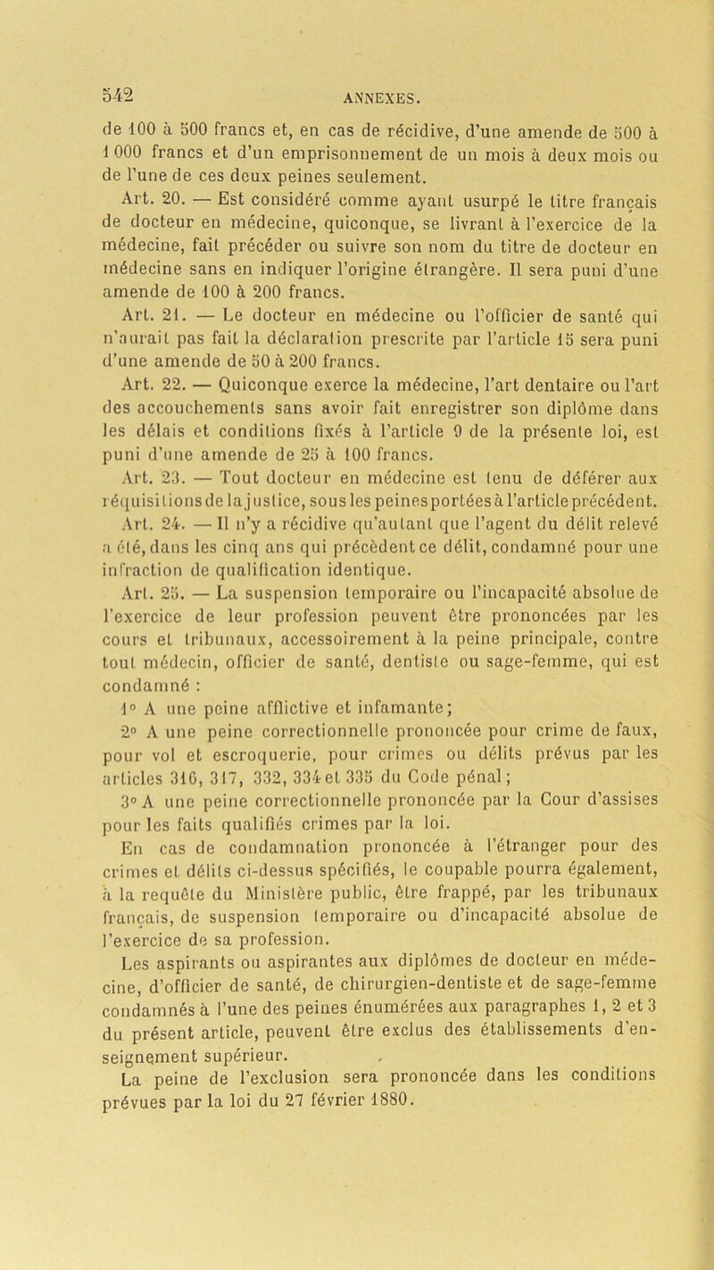 de 100 à bOO francs et, en cas de récidive, d’une amende de bOO à 1 000 francs et d’un emprisonnement de un mois à deux mois ou de l’une de ces deux peines seulement. Art. 20. — Est considéré comme ayanL usurpé le titre français de docteur en médecine, quiconque, se livrant à l’exercice de la médecine, fait précéder ou suivre son nom du titre de docteur en médecine sans en indiquer l’origine étrangère. Il sera puni d’une amende de 100 à 200 francs. Art. 21. — Le docteur en médecine ou l’officier de santé qui n’aurait pas fait la déclaration prescrite par l’article lb sera puni d’une amende de bO à 200 francs. Art. 22. — Quiconque exerce la médecine, l’art dentaire ou l’art des accouchements sans avoir fait enregistrer son diplôme dans les délais et conditions fixés à l’article 9 de la présente loi, est puni d’une amende de 2b à 100 francs. Art. 23. — Tout docteur en médecine est tenu de déférer aux réquisitions de la justice, sous les peines portées à l’article précédent. Art. 24. —Il n’y a récidive qu’autanl que l’agent du délit relevé a été, dans les cinq ans qui précèdent ce délit, condamné pour une infraction de qualification identique. Art. 2b. — La suspension temporaire ou l’incapacité absolue de l’exercice de leur profession peuvent être prononcées par les cours eL tribunaux, accessoirement à la peine principale, contre tout médecin, officier de santé, dentiste ou sage-femme, qui est condamné : 1° A une peine afflictive et infamante; 2° A une peine correctionnelle prononcée pour crime de faux, pour vol et escroquerie, pour crimes ou délits prévus par les articles 31G, 317, 332, 334et 33b du Code pénal; 3° A une peine correctionnelle prononcée par la Cour d’assises pour les faits qualifiés crimes par la loi. En cas de condamnation prononcée à l’étranger pour des crimes et délits ci-dessus spécifiés, le coupable pourra également, à la requête du Ministère public, être frappé, par les tribunaux français, de suspension temporaire ou d’incapacité absolue de l’exercice de sa profession. Les aspirants ou aspirantes aux diplômes de docteur en méde- cine, d’officier de santé, de chirurgien-dentiste et de sage-femme condamnés à l’une des peines énumérées aux paragraphes 1, 2 et 3 du présent article, peuvent être exclus des établissements d’en- seignement supérieur. La peine de l’exclusion sera prononcée dans les conditions prévues par la loi du 27 février 1880.
