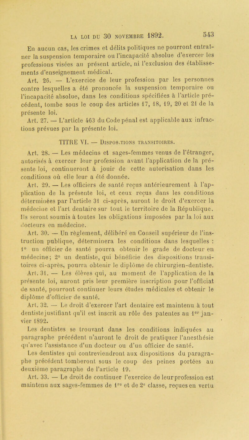En aucun cas, les crimes et délits politiques ne pourront entraî- ner la suspension temporaire ou l’incapacité absolue d’exercer les professions visées au présent article, ni l’exclusion des établisse- ments d’enseignement médical. Art. 26. — L’exercice de leur profession par les personnes contre lesquelles a été prononcée la suspension temporaire ou l’incapacité absolue, dans les conditions spécifiées à l’article pré- cédent, tombe sous le coup des articles 17, 18, 19, 20 et 21 de la présente loi. Art. 27. — L’article 463 du Code pénal est applicable aux infrac- tions prévues par la présente loi. TITRE VI. — Dispos.tions transitoires. Art. 28. — Les médecins et sages-femmes venus de l’étranger, autorisés à exercer leur profession avant l’application de la pré- sente loi, continueront à jouir de cette autorisation dans les conditions où elle leur a été donnée. Art. 29. — Les officiers de santé reçus antérieurement à l’ap- plication de la présente loi, et ceux reçus dans les conditions déterminées par l’article 31 ci-après, auront le droit d’exercer la médecine et l’art dentaire sur tout le territoire de la République. Ils seront soumis à toutes les obligations imposées par la loi aux docteurs en médecine. Art. 30. — Un règlement, délibéré en Conseil supérieur de l’ins- trucLion publique, déterminera les conditions dans lesquelles : 1° un officier de santé pourra obtenir le grade de docteur en médecine; 2° un dentiste, qui bénéficie des dispositions transi- toires ci-après, pourra obtenir le diplôme de chirurgien-dentiste. Art. 31. — Les élèves qui, au moment de l’application de la présente loi, auront pris leur première inscription pour l’officiat de santé, pourront continuer leurs études médicales et obtenir le diplôme d’officier de santé. Art. 32. — Le droit d’exercer l’art dentaire est maintenu à tout dentiste justifiant qu’il est inscrit au rôle des patentes au lor jan- vier 1892. Les dentistes se trouvant dans les conditions indiquées au paragraphe précédent n’auront le droit de pratiquer l’anesthésie qu’avec l'assistance d’un docteur ou d’un officier de santé. Les dentistes qui contreviendront aux dispositions du paragra- phe précédent tomberont sous le coup des peines portées au deuxième paragraphe de l’article 19. Art. 33. — Le droit de continuer l’exercice de leurprofession est maintenu aux sages-femmes de lro et de 2e classe, reçues en vertu